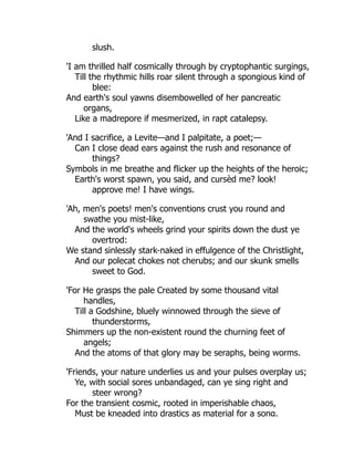 slush.
'I am thrilled half cosmically through by cryptophantic surgings,
Till the rhythmic hills roar silent through a spongious kind of
blee:
And earth's soul yawns disembowelled of her pancreatic
organs,
Like a madrepore if mesmerized, in rapt catalepsy.
'And I sacrifice, a Levite—and I palpitate, a poet;—
Can I close dead ears against the rush and resonance of
things?
Symbols in me breathe and flicker up the heights of the heroic;
Earth's worst spawn, you said, and cursèd me? look!
approve me! I have wings.
'Ah, men's poets! men's conventions crust you round and
swathe you mist-like,
And the world's wheels grind your spirits down the dust ye
overtrod:
We stand sinlessly stark-naked in effulgence of the Christlight,
And our polecat chokes not cherubs; and our skunk smells
sweet to God.
'For He grasps the pale Created by some thousand vital
handles,
Till a Godshine, bluely winnowed through the sieve of
thunderstorms,
Shimmers up the non-existent round the churning feet of
angels;
And the atoms of that glory may be seraphs, being worms.
'Friends, your nature underlies us and your pulses overplay us;
Ye, with social sores unbandaged, can ye sing right and
steer wrong?
For the transient cosmic, rooted in imperishable chaos,
Must be kneaded into drastics as material for a song.
 