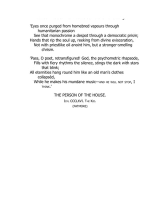 ust be eaded to d ast cs as ate a o a so g
'Eyes once purged from homebred vapours through
humanitarian passion
See that monochrome a despot through a democratic prism;
Hands that rip the soul up, reeking from divine evisceration,
Not with priestlike oil anoint him, but a stronger-smelling
chrism.
'Pass, O poet, retransfigured! God, the psychometric rhapsode,
Fills with fiery rhythms the silence, stings the dark with stars
that blink;
All eternities hang round him like an old man's clothes
collapsèd,
While he makes his mundane music—and he will not stop, I
think.'
THE PERSON OF THE HOUSE.
Idyl CCCLXVI. The Kid.
(PATMORE)
 
