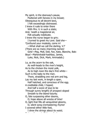 My spirit, in the doorway's pause,
Fluttered with fancies in my breast;
Obsequious to all decent laws,
I felt exceedingly distressed.
I knew it rude to enter there
With Mrs. V. in such a state;
And, 'neath a magisterial air,
Felt actually indelicate.
I knew the nurse began to grin;
I turned to greet my Love. Said she—
'Confound your modesty, come in!
—What shall we call the darling, V.?'
(There are so many charming names!
Girls'—Peg, Moll, Doll, Fan, Kate, Blanche, Bab:
Boys'—Mahershalal-hashbaz, James,
Luke, Nick, Dick, Mark, Aminadab.)
Lo, as the acorn to the oak,
As well-heads to the river's height,
As to the chicken the moist yolk,
As to high noon the day's first white—
Such is the baby to the man.
There, straddling one red arm and leg,
Lay my last work, in length a span,
Half hatched, and conscious of the egg.
A creditable child, I hoped;
And half a score of joys to be
Through sunny lengths of prospect sloped
Smooth to the bland futurity.
O, fate surpassing other dooms,
O, hope above all wrecks of time!
O, light that fills all vanquished glooms,
O, silent song o'ermastering rhyme!
I covered either little foot,
I drew the strings about its waist;
Pi k th h ll'd i f it
 