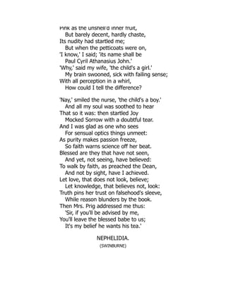 Pink as the unshell'd inner fruit,
But barely decent, hardly chaste,
Its nudity had startled me;
But when the petticoats were on,
'I know,' I said; 'its name shall be
Paul Cyril Athanasius John.'
'Why,' said my wife, 'the child's a girl.'
My brain swooned, sick with failing sense;
With all perception in a whirl,
How could I tell the difference?
'Nay,' smiled the nurse, 'the child's a boy.'
And all my soul was soothed to hear
That so it was: then startled Joy
Mocked Sorrow with a doubtful tear.
And I was glad as one who sees
For sensual optics things unmeet:
As purity makes passion freeze,
So faith warns science off her beat.
Blessed are they that have not seen,
And yet, not seeing, have believed:
To walk by faith, as preached the Dean,
And not by sight, have I achieved.
Let love, that does not look, believe;
Let knowledge, that believes not, look:
Truth pins her trust on falsehood's sleeve,
While reason blunders by the book.
Then Mrs. Prig addressed me thus:
'Sir, if you'll be advised by me,
You'll leave the blessed babe to us;
It's my belief he wants his tea.'
NEPHELIDIA.
(SWINBURNE)
 