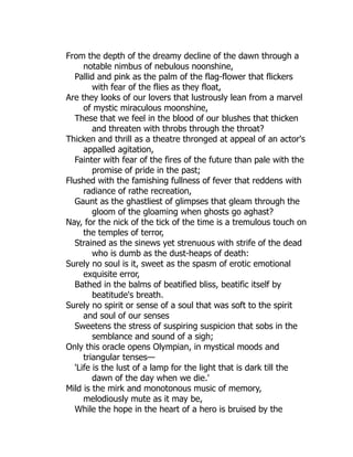 From the depth of the dreamy decline of the dawn through a
notable nimbus of nebulous noonshine,
Pallid and pink as the palm of the flag-flower that flickers
with fear of the flies as they float,
Are they looks of our lovers that lustrously lean from a marvel
of mystic miraculous moonshine,
These that we feel in the blood of our blushes that thicken
and threaten with throbs through the throat?
Thicken and thrill as a theatre thronged at appeal of an actor's
appalled agitation,
Fainter with fear of the fires of the future than pale with the
promise of pride in the past;
Flushed with the famishing fullness of fever that reddens with
radiance of rathe recreation,
Gaunt as the ghastliest of glimpses that gleam through the
gloom of the gloaming when ghosts go aghast?
Nay, for the nick of the tick of the time is a tremulous touch on
the temples of terror,
Strained as the sinews yet strenuous with strife of the dead
who is dumb as the dust-heaps of death:
Surely no soul is it, sweet as the spasm of erotic emotional
exquisite error,
Bathed in the balms of beatified bliss, beatific itself by
beatitude's breath.
Surely no spirit or sense of a soul that was soft to the spirit
and soul of our senses
Sweetens the stress of suspiring suspicion that sobs in the
semblance and sound of a sigh;
Only this oracle opens Olympian, in mystical moods and
triangular tenses—
'Life is the lust of a lamp for the light that is dark till the
dawn of the day when we die.'
Mild is the mirk and monotonous music of memory,
melodiously mute as it may be,
While the hope in the heart of a hero is bruised by the
 