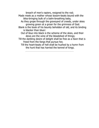 breach of men's rapiers, resigned to the rod;
Made meek as a mother whose bosom-beats bound with the
bliss-bringing bulk of a balm-breathing baby,
As they grope through the graveyard of creeds, under skies
growing green at a groan for the grimness of God.
Blank is the book of his bounty beholden of old, and its binding
is blacker than bluer:
Out of blue into black is the scheme of the skies, and their
dews are the wine of the bloodshed of things;
Till the darkling desire of delight shall be free as a fawn that is
freed from the fangs that pursue her,
Till the heart-beats of hell shall be hushed by a hymn from
the hunt that has harried the kennel of kings.
 