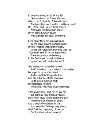 I have found out a sift for my fair;
I know where the fossils abound,
Where the footprints of Aves declare
The birds that once walked on the ground;
Oh, come, and—in technical speech—
We'll walk this Devonian shore,
Or on some Silurian beach
We'll wander, my love, evermore.
I will show thee the sinuous track
By the slow-moving annelid made,
Or the Trilobite that, farther back,
In the old Potsdam sandstone was laid;
Thou shalt see, in his Jurassic tomb,
The Plesiosaurus embalmed;
In his Oolitic prime and his bloom,
Iguanodon safe and unharmed!
You wished—I remember it well,
And I loved you the more for that wish—
For a perfect cystedian shell,
And a whole holocephalic fish.
And oh, if Earth's strata contains
In its lowest Silurian drift,
Or palæozoic remains
The same,—'tis your lover's free gift!
Than come, love, and never say nay,
But calm all your maidenly fears;
We'll note, love, in one summer's day
The record of millions of years;
And though the Darwinian plan
Your sensitive feelings may shock,
We'll find the beginning of man,—
Our fossil ancestors, in rock!
 