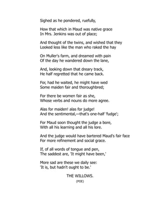 Sighed as he pondered, ruefully,
How that which in Maud was native grace
In Mrs. Jenkins was out of place;
And thought of the twins, and wished that they
Looked less like the man who raked the hay
On Muller's farm, and dreamed with pain
Of the day he wandered down the lane,
And, looking down that dreary track,
He half regretted that he came back.
For, had he waited, he might have wed
Some maiden fair and thoroughbred;
For there be women fair as she,
Whose verbs and nouns do more agree.
Alas for maiden! alas for judge!
And the sentimental,—that's one-half 'fudge';
For Maud soon thought the judge a bore,
With all his learning and all his lore.
And the judge would have bartered Maud's fair face
For more refinement and social grace.
If, of all words of tongue and pen,
The saddest are, 'It might have been,'
More sad are these we daily see:
'It is, but hadn't ought to be.'
THE WILLOWS.
(POE)
 