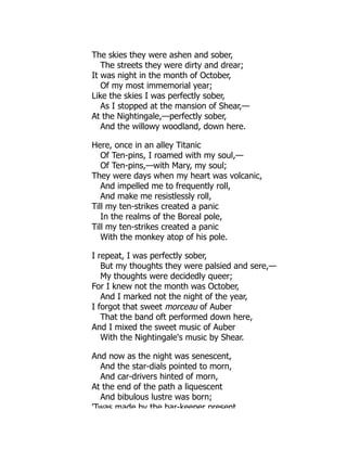 The skies they were ashen and sober,
The streets they were dirty and drear;
It was night in the month of October,
Of my most immemorial year;
Like the skies I was perfectly sober,
As I stopped at the mansion of Shear,—
At the Nightingale,—perfectly sober,
And the willowy woodland, down here.
Here, once in an alley Titanic
Of Ten-pins, I roamed with my soul,—
Of Ten-pins,—with Mary, my soul;
They were days when my heart was volcanic,
And impelled me to frequently roll,
And make me resistlessly roll,
Till my ten-strikes created a panic
In the realms of the Boreal pole,
Till my ten-strikes created a panic
With the monkey atop of his pole.
I repeat, I was perfectly sober,
But my thoughts they were palsied and sere,—
My thoughts were decidedly queer;
For I knew not the month was October,
And I marked not the night of the year,
I forgot that sweet morceau of Auber
That the band oft performed down here,
And I mixed the sweet music of Auber
With the Nightingale's music by Shear.
And now as the night was senescent,
And the star-dials pointed to morn,
And car-drivers hinted of morn,
At the end of the path a liquescent
And bibulous lustre was born;
'Twas made by the bar-keeper present
 