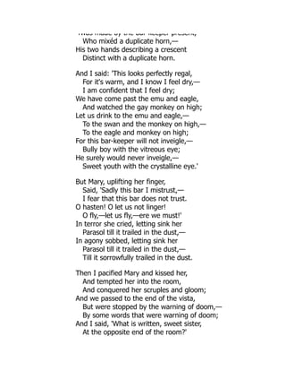 Twas made by the bar keeper present,
Who mixéd a duplicate horn,—
His two hands describing a crescent
Distinct with a duplicate horn.
And I said: 'This looks perfectly regal,
For it's warm, and I know I feel dry,—
I am confident that I feel dry;
We have come past the emu and eagle,
And watched the gay monkey on high;
Let us drink to the emu and eagle,—
To the swan and the monkey on high,—
To the eagle and monkey on high;
For this bar-keeper will not inveigle,—
Bully boy with the vitreous eye;
He surely would never inveigle,—
Sweet youth with the crystalline eye.'
But Mary, uplifting her finger,
Said, 'Sadly this bar I mistrust,—
I fear that this bar does not trust.
O hasten! O let us not linger!
O fly,—let us fly,—ere we must!'
In terror she cried, letting sink her
Parasol till it trailed in the dust,—
In agony sobbed, letting sink her
Parasol till it trailed in the dust,—
Till it sorrowfully trailed in the dust.
Then I pacified Mary and kissed her,
And tempted her into the room,
And conquered her scruples and gloom;
And we passed to the end of the vista,
But were stopped by the warning of doom,—
By some words that were warning of doom;
And I said, 'What is written, sweet sister,
At the opposite end of the room?'
 
