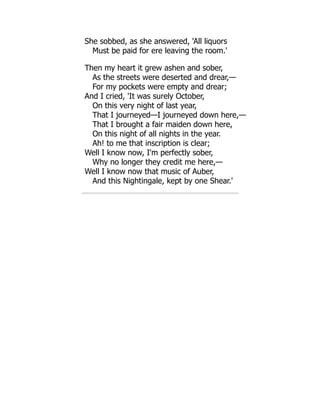 She sobbed, as she answered, 'All liquors
Must be paid for ere leaving the room.'
Then my heart it grew ashen and sober,
As the streets were deserted and drear,—
For my pockets were empty and drear;
And I cried, 'It was surely October,
On this very night of last year,
That I journeyed—I journeyed down here,—
That I brought a fair maiden down here,
On this night of all nights in the year.
Ah! to me that inscription is clear;
Well I know now, I'm perfectly sober,
Why no longer they credit me here,—
Well I know now that music of Auber,
And this Nightingale, kept by one Shear.'
 