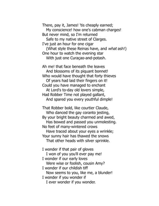 There, pay it, James! 'tis cheaply earned;
My conscience! how one's cabman charges!
But never mind, so I'm returned
Safe to my native street of Clarges.
I've just an hour for one cigar
(What style these Reinas have, and what ash!)
One hour to watch the evening star
With just one Curaçao-and-potash.
Ah me! that face beneath the leaves
And blossoms of its piquant bonnet!
Who would have thought that forty thieves
Of years had laid their fingers on it!
Could you have managed to enchant
At Lord's to-day old lovers simple,
Had Robber Time not played gallant,
And spared you every youthful dimple!
That Robber bold, like courtier Claude,
Who danced the gay coranto jesting,
By your bright beauty charmed and awed,
Has bowed and passed you unmolesting.
No feet of many-wintered crows
Have traced about your eyes a wrinkle;
Your sunny hair has thawed the snows
That other heads with silver sprinkle.
I wonder if that pair of gloves
I won of you you'll ever pay me!
I wonder if our early loves
Were wise or foolish, cousin Amy?
I wonder if our childish tiff
Now seems to you, like me, a blunder!
I wonder if you wonder if
I ever wonder if you wonder.
 