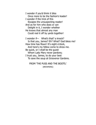 I wonder if you'd think it bliss
Once more to be the fashion's leader!
I wonder if the trick of this
Escapes the unsuspecting reader!
And as for him who does or can
Delight in it, I wonder whether
He knows that almost any man
Could reel it off by yards together!
I wonder if— What's that? a knock?
Is that you, James? Eh? What? God bless me!
How time has flown! It's eight o'clock,
And here's my fellow come to dress me.
Be quick, or I shall be the guest
Whom Lady Mary never pardons;
I trust you, James, to do your best
To save the soup at Grosvenor Gardens.
FROM 'THE PUSS AND THE BOOTS.'
(BROWNING)
 