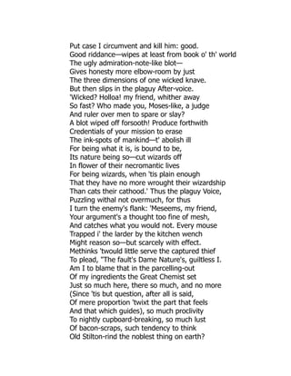 Put case I circumvent and kill him: good.
Good riddance—wipes at least from book o' th' world
The ugly admiration-note-like blot—
Gives honesty more elbow-room by just
The three dimensions of one wicked knave.
But then slips in the plaguy After-voice.
'Wicked? Holloa! my friend, whither away
So fast? Who made you, Moses-like, a judge
And ruler over men to spare or slay?
A blot wiped off forsooth! Produce forthwith
Credentials of your mission to erase
The ink-spots of mankind—t' abolish ill
For being what it is, is bound to be,
Its nature being so—cut wizards off
In flower of their necromantic lives
For being wizards, when 'tis plain enough
That they have no more wrought their wizardship
Than cats their cathood.' Thus the plaguy Voice,
Puzzling withal not overmuch, for thus
I turn the enemy's flank: 'Meseems, my friend,
Your argument's a thought too fine of mesh,
And catches what you would not. Every mouse
Trapped i' the larder by the kitchen wench
Might reason so—but scarcely with effect.
Methinks 'twould little serve the captured thief
To plead, "The fault's Dame Nature's, guiltless I.
Am I to blame that in the parcelling-out
Of my ingredients the Great Chemist set
Just so much here, there so much, and no more
(Since 'tis but question, after all is said,
Of mere proportion 'twixt the part that feels
And that which guides), so much proclivity
To nightly cupboard-breaking, so much lust
Of bacon-scraps, such tendency to think
Old Stilton-rind the noblest thing on earth?
 