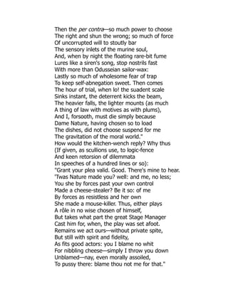 Then the per contra—so much power to choose
The right and shun the wrong; so much of force
Of uncorrupted will to stoutly bar
The sensory inlets of the murine soul,
And, when by night the floating rare-bit fume
Lures like a siren's song, stop nostrils fast
With more than Odusseian sailor-wax:
Lastly so much of wholesome fear of trap
To keep self-abnegation sweet. Then comes
The hour of trial, when lo! the suadent scale
Sinks instant, the deterrent kicks the beam,
The heavier falls, the lighter mounts (as much
A thing of law with motives as with plums),
And I, forsooth, must die simply because
Dame Nature, having chosen so to load
The dishes, did not choose suspend for me
The gravitation of the moral world."
How would the kitchen-wench reply? Why thus
(If given, as scullions use, to logic-fence
And keen retorsion of dilemmata
In speeches of a hundred lines or so):
"Grant your plea valid. Good. There's mine to hear.
'Twas Nature made you? well: and me, no less;
You she by forces past your own control
Made a cheese-stealer? Be it so: of me
By forces as resistless and her own
She made a mouse-killer. Thus, either plays
A rôle in no wise chosen of himself,
But takes what part the great Stage Manager
Cast him for, when, the play was set afoot.
Remains we act ours—without private spite,
But still with spirit and fidelity,
As fits good actors: you I blame no whit
For nibbling cheese—simply I throw you down
Unblamed—nay, even morally assoiled,
To pussy there: blame thou not me for that."
 