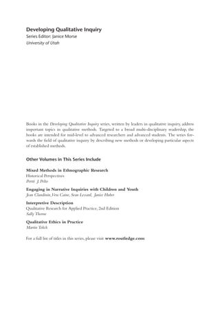 Books in the Developing Qualitative Inquiry series, written by leaders in qualitative inquiry, address
important topics in qualitative methods. Targeted to a broad multi-disciplinary readership, the
books are intended for mid-level to advanced researchers and advanced students. The series for-
wards the ﬁeld of qualitative inquiry by describing new methods or developing particular aspects
of established methods.
Other Volumes in This Series Include
Mixed Methods in Ethnographic Research
Historical Perspectives
Pertti J. Pelto
Engaging in Narrative Inquiries with Children and Youth
Jean Clandinin,Vera Caine, Sean Lessard, Janice Huber
Interpretive Description
Qualitative Research for Applied Practice, 2nd Edition
Sally Thorne
Qualitative Ethics in Practice
Martin Tolich
For a full list of titles in this series, please visit www.routledge.com
Developing Qualitative Inquiry
Series Editor: Janice Morse
University of Utah
 