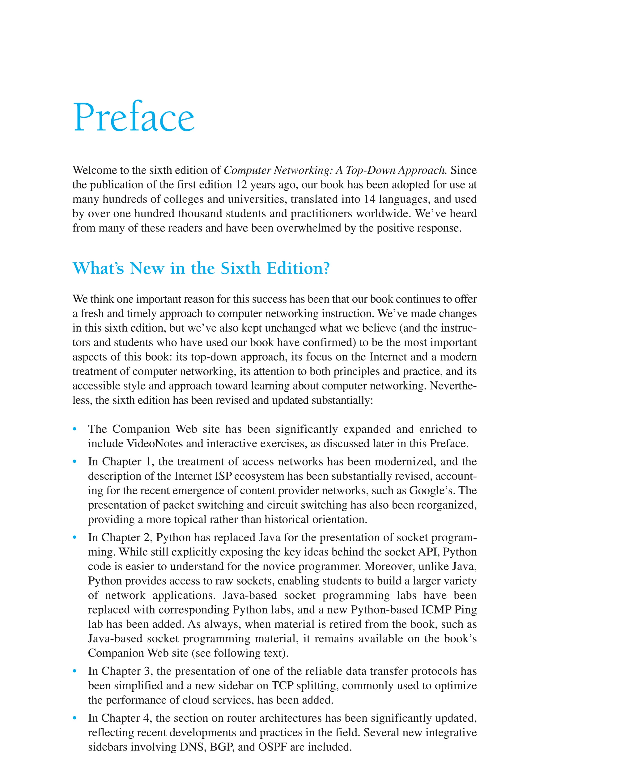 Preface
Welcome to the sixth edition of Computer Networking: A Top-Down Approach. Since
the publication of the first edition 12 years ago, our book has been adopted for use at
many hundreds of colleges and universities, translated into 14 languages, and used
by over one hundred thousand students and practitioners worldwide. We’ve heard
from many of these readers and have been overwhelmed by the positive response.
What’s New in the Sixth Edition?
We think one important reason for this success has been that our book continues to offer
a fresh and timely approach to computer networking instruction. We’ve made changes
in this sixth edition, but we’ve also kept unchanged what we believe (and the instruc-
tors and students who have used our book have confirmed) to be the most important
aspects of this book: its top-down approach, its focus on the Internet and a modern
treatment of computer networking, its attention to both principles and practice, and its
accessible style and approach toward learning about computer networking. Neverthe-
less, the sixth edition has been revised and updated substantially:
• The Companion Web site has been significantly expanded and enriched to
include VideoNotes and interactive exercises, as discussed later in this Preface.
• In Chapter 1, the treatment of access networks has been modernized, and the
description of the Internet ISP ecosystem has been substantially revised, account-
ing for the recent emergence of content provider networks, such as Google’s. The
presentation of packet switching and circuit switching has also been reorganized,
providing a more topical rather than historical orientation.
• In Chapter 2, Python has replaced Java for the presentation of socket program-
ming. While still explicitly exposing the key ideas behind the socket API, Python
code is easier to understand for the novice programmer. Moreover, unlike Java,
Python provides access to raw sockets, enabling students to build a larger variety
of network applications. Java-based socket programming labs have been
replaced with corresponding Python labs, and a new Python-based ICMP Ping
lab has been added. As always, when material is retired from the book, such as
Java-based socket programming material, it remains available on the book’s
Companion Web site (see following text).
• In Chapter 3, the presentation of one of the reliable data transfer protocols has
been simplified and a new sidebar on TCP splitting, commonly used to optimize
the performance of cloud services, has been added.
• In Chapter 4, the section on router architectures has been significantly updated,
reflecting recent developments and practices in the field. Several new integrative
sidebars involving DNS, BGP, and OSPF are included.
 