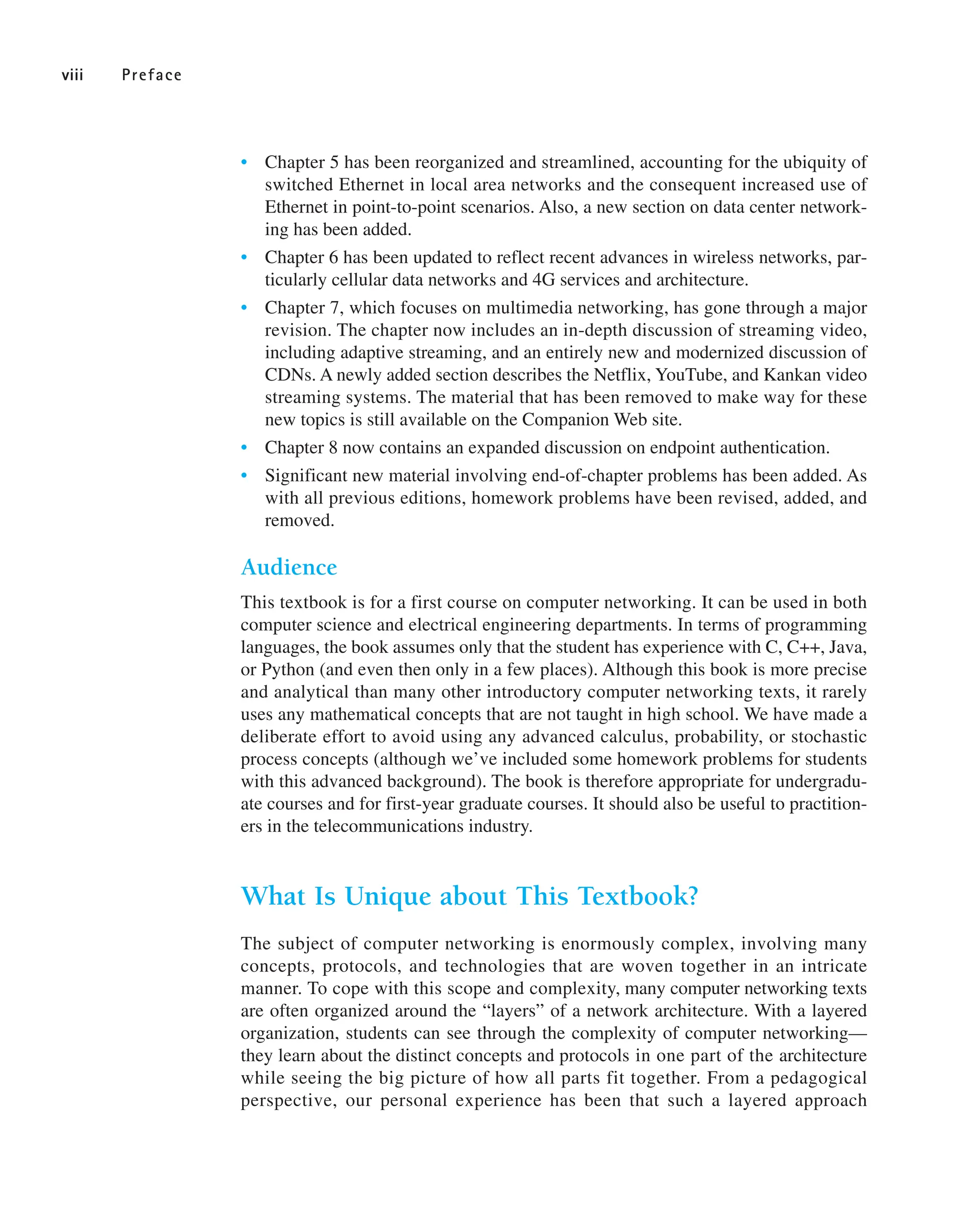 • Chapter 5 has been reorganized and streamlined, accounting for the ubiquity of
switched Ethernet in local area networks and the consequent increased use of
Ethernet in point-to-point scenarios. Also, a new section on data center network-
ing has been added.
• Chapter 6 has been updated to reflect recent advances in wireless networks, par-
ticularly cellular data networks and 4G services and architecture.
• Chapter 7, which focuses on multimedia networking, has gone through a major
revision. The chapter now includes an in-depth discussion of streaming video,
including adaptive streaming, and an entirely new and modernized discussion of
CDNs. A newly added section describes the Netflix, YouTube, and Kankan video
streaming systems. The material that has been removed to make way for these
new topics is still available on the Companion Web site.
• Chapter 8 now contains an expanded discussion on endpoint authentication.
• Significant new material involving end-of-chapter problems has been added. As
with all previous editions, homework problems have been revised, added, and
removed.
Audience
This textbook is for a first course on computer networking. It can be used in both
computer science and electrical engineering departments. In terms of programming
languages, the book assumes only that the student has experience with C, C++, Java,
or Python (and even then only in a few places). Although this book is more precise
and analytical than many other introductory computer networking texts, it rarely
uses any mathematical concepts that are not taught in high school. We have made a
deliberate effort to avoid using any advanced calculus, probability, or stochastic
process concepts (although we’ve included some homework problems for students
with this advanced background). The book is therefore appropriate for undergradu-
ate courses and for first-year graduate courses. It should also be useful to practition-
ers in the telecommunications industry.
What Is Unique about This Textbook?
The subject of computer networking is enormously complex, involving many
concepts, protocols, and technologies that are woven together in an intricate
manner. To cope with this scope and complexity, many computer networking texts
are often organized around the “layers” of a network architecture. With a layered
organization, students can see through the complexity of computer networking—
they learn about the distinct concepts and protocols in one part of the architecture
while seeing the big picture of how all parts fit together. From a pedagogical
perspective, our personal experience has been that such a layered approach
viii Preface
 
