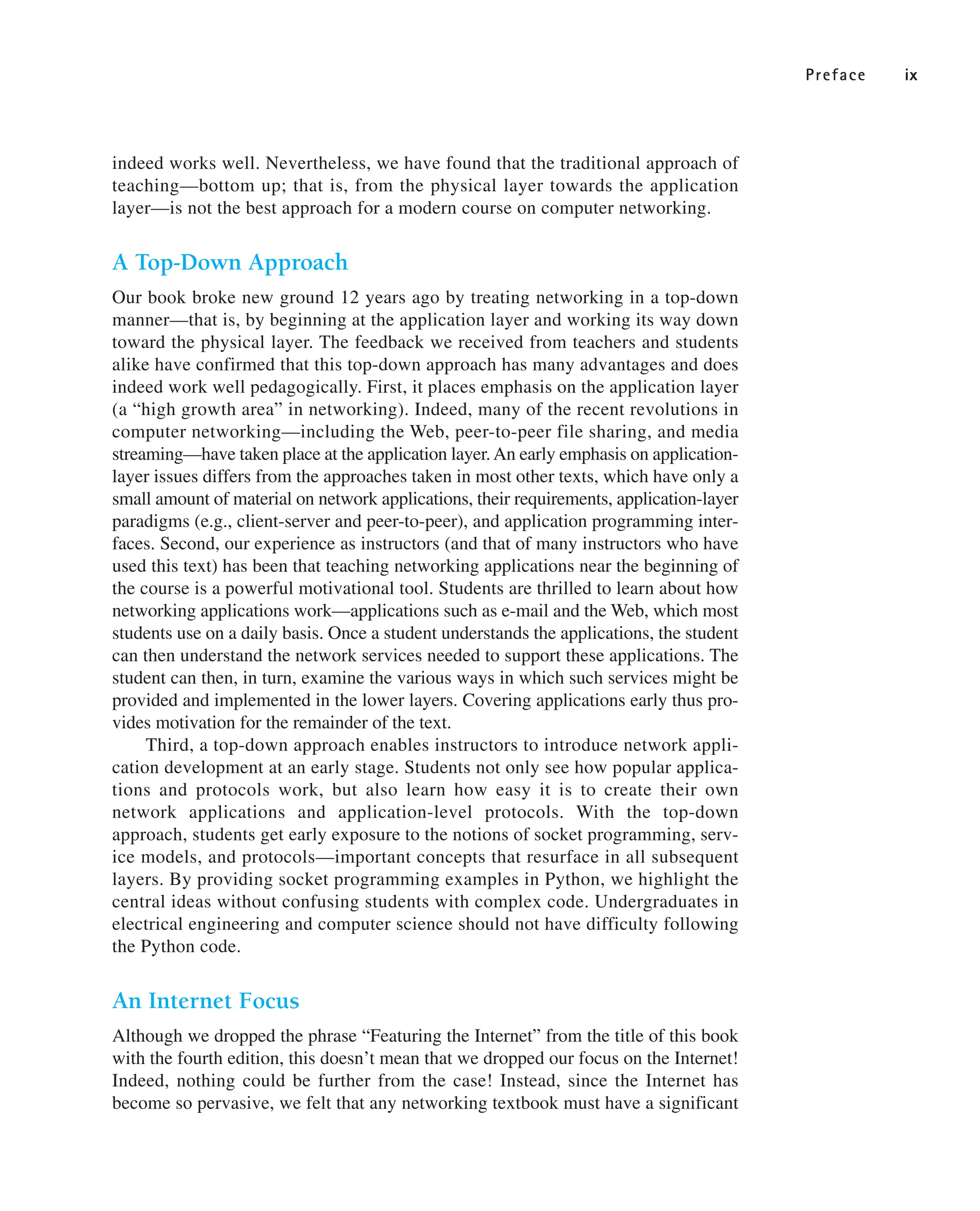 Preface ix
indeed works well. Nevertheless, we have found that the traditional approach of
teaching—bottom up; that is, from the physical layer towards the application
layer—is not the best approach for a modern course on computer networking.
A Top-Down Approach
Our book broke new ground 12 years ago by treating networking in a top-down
manner—that is, by beginning at the application layer and working its way down
toward the physical layer. The feedback we received from teachers and students
alike have confirmed that this top-down approach has many advantages and does
indeed work well pedagogically. First, it places emphasis on the application layer
(a “high growth area” in networking). Indeed, many of the recent revolutions in
computer networking—including the Web, peer-to-peer file sharing, and media
streaming—have taken place at the application layer.An early emphasis on application-
layer issues differs from the approaches taken in most other texts, which have only a
small amount of material on network applications, their requirements, application-layer
paradigms (e.g., client-server and peer-to-peer), and application programming inter-
faces. Second, our experience as instructors (and that of many instructors who have
used this text) has been that teaching networking applications near the beginning of
the course is a powerful motivational tool. Students are thrilled to learn about how
networking applications work—applications such as e-mail and the Web, which most
students use on a daily basis. Once a student understands the applications, the student
can then understand the network services needed to support these applications. The
student can then, in turn, examine the various ways in which such services might be
provided and implemented in the lower layers. Covering applications early thus pro-
vides motivation for the remainder of the text.
Third, a top-down approach enables instructors to introduce network appli-
cation development at an early stage. Students not only see how popular applica-
tions and protocols work, but also learn how easy it is to create their own
network applications and application-level protocols. With the top-down
approach, students get early exposure to the notions of socket programming, serv-
ice models, and protocols—important concepts that resurface in all subsequent
layers. By providing socket programming examples in Python, we highlight the
central ideas without confusing students with complex code. Undergraduates in
electrical engineering and computer science should not have difficulty following
the Python code.
An Internet Focus
Although we dropped the phrase “Featuring the Internet” from the title of this book
with the fourth edition, this doesn’t mean that we dropped our focus on the Internet!
Indeed, nothing could be further from the case! Instead, since the Internet has
become so pervasive, we felt that any networking textbook must have a significant
 