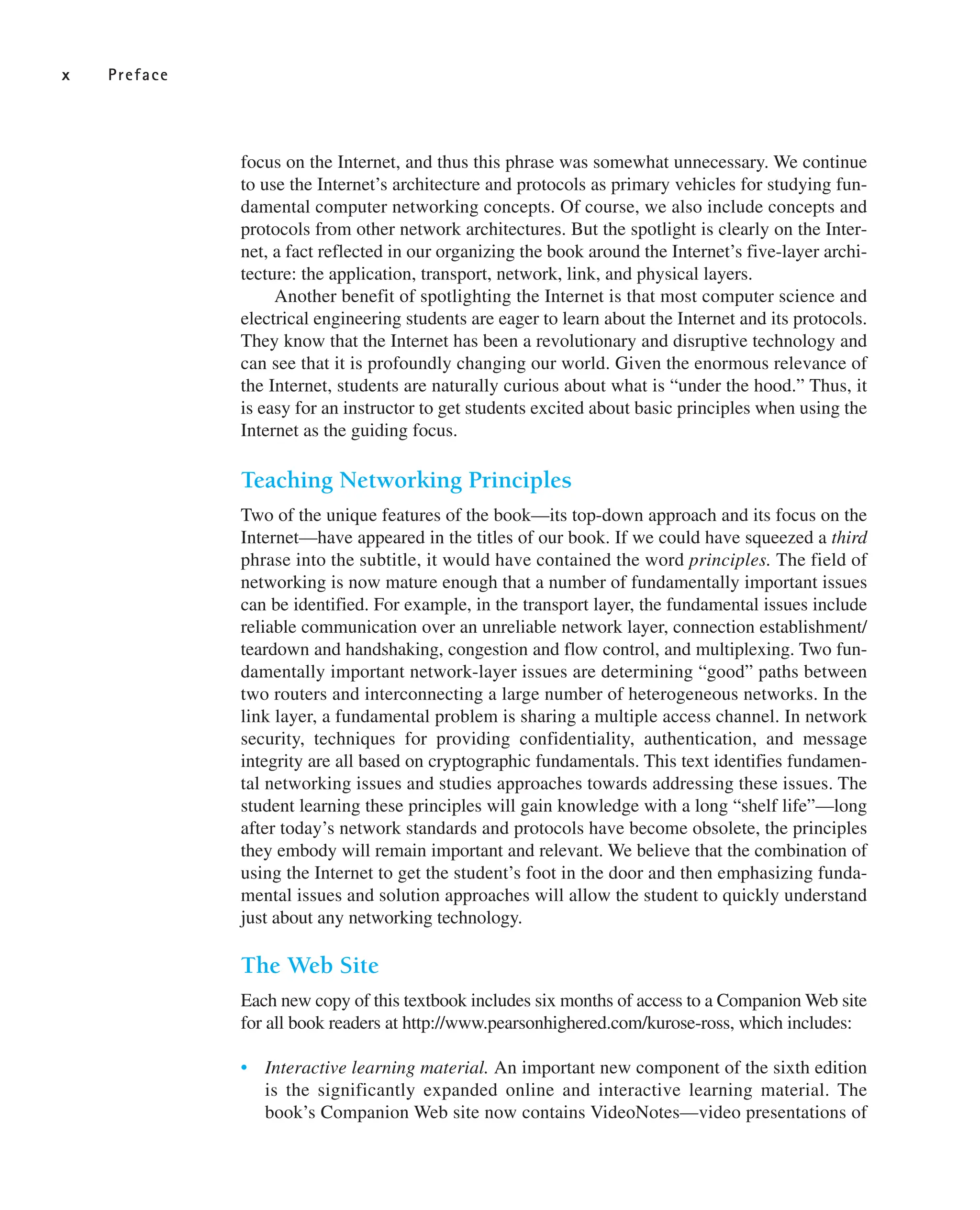 focus on the Internet, and thus this phrase was somewhat unnecessary. We continue
to use the Internet’s architecture and protocols as primary vehicles for studying fun-
damental computer networking concepts. Of course, we also include concepts and
protocols from other network architectures. But the spotlight is clearly on the Inter-
net, a fact reflected in our organizing the book around the Internet’s five-layer archi-
tecture: the application, transport, network, link, and physical layers.
Another benefit of spotlighting the Internet is that most computer science and
electrical engineering students are eager to learn about the Internet and its protocols.
They know that the Internet has been a revolutionary and disruptive technology and
can see that it is profoundly changing our world. Given the enormous relevance of
the Internet, students are naturally curious about what is “under the hood.” Thus, it
is easy for an instructor to get students excited about basic principles when using the
Internet as the guiding focus.
Teaching Networking Principles
Two of the unique features of the book—its top-down approach and its focus on the
Internet—have appeared in the titles of our book. If we could have squeezed a third
phrase into the subtitle, it would have contained the word principles. The field of
networking is now mature enough that a number of fundamentally important issues
can be identified. For example, in the transport layer, the fundamental issues include
reliable communication over an unreliable network layer, connection establishment/
teardown and handshaking, congestion and flow control, and multiplexing. Two fun-
damentally important network-layer issues are determining “good” paths between
two routers and interconnecting a large number of heterogeneous networks. In the
link layer, a fundamental problem is sharing a multiple access channel. In network
security, techniques for providing confidentiality, authentication, and message
integrity are all based on cryptographic fundamentals. This text identifies fundamen-
tal networking issues and studies approaches towards addressing these issues. The
student learning these principles will gain knowledge with a long “shelf life”—long
after today’s network standards and protocols have become obsolete, the principles
they embody will remain important and relevant. We believe that the combination of
using the Internet to get the student’s foot in the door and then emphasizing funda-
mental issues and solution approaches will allow the student to quickly understand
just about any networking technology.
The Web Site
Each new copy of this textbook includes six months of access to a Companion Web site
for all book readers at http://www.pearsonhighered.com/kurose-ross, which includes:
• Interactive learning material. An important new component of the sixth edition
is the significantly expanded online and interactive learning material. The
book’s Companion Web site now contains VideoNotes—video presentations of
x Preface
 