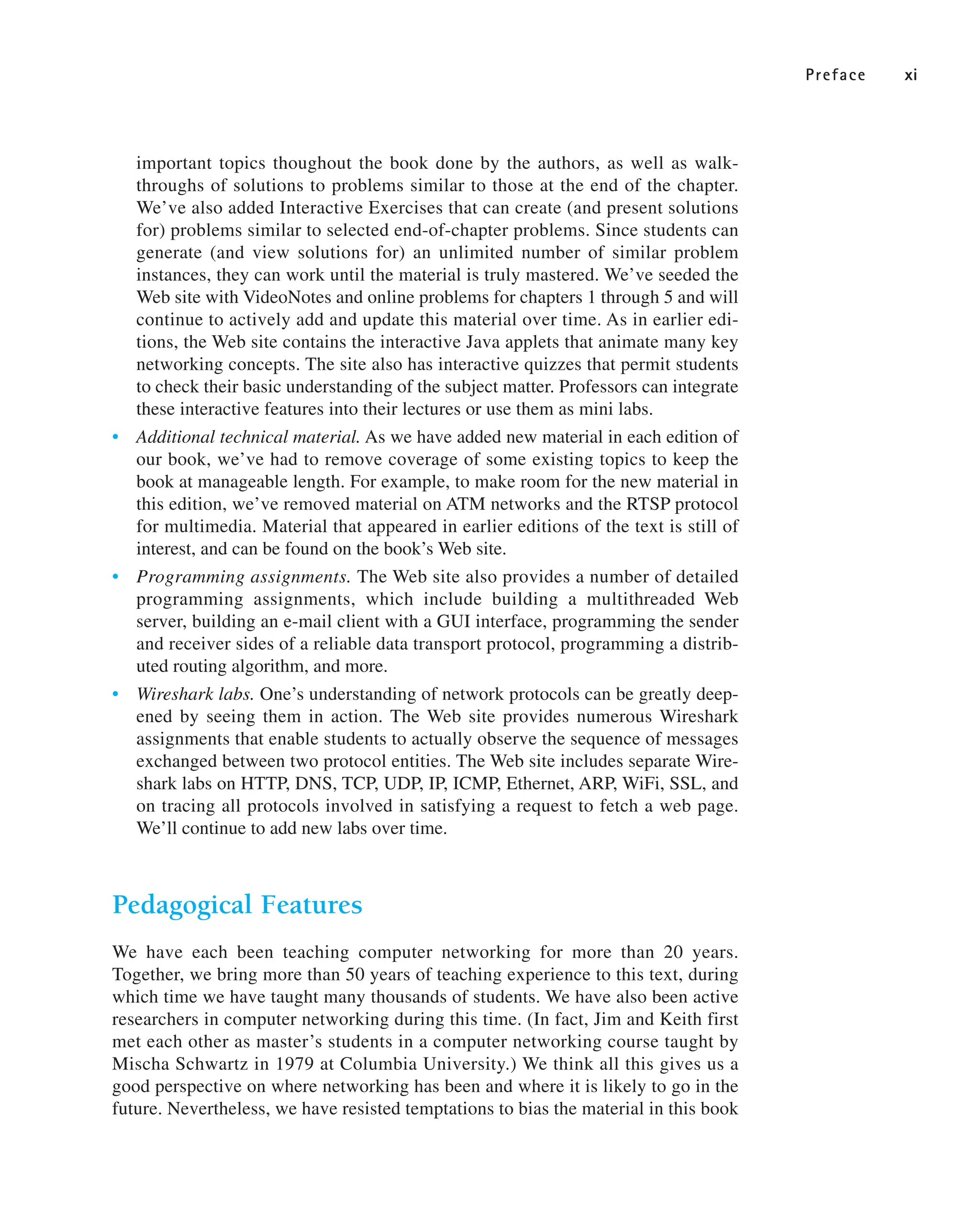 Preface xi
important topics thoughout the book done by the authors, as well as walk-
throughs of solutions to problems similar to those at the end of the chapter.
We’ve also added Interactive Exercises that can create (and present solutions
for) problems similar to selected end-of-chapter problems. Since students can
generate (and view solutions for) an unlimited number of similar problem
instances, they can work until the material is truly mastered. We’ve seeded the
Web site with VideoNotes and online problems for chapters 1 through 5 and will
continue to actively add and update this material over time. As in earlier edi-
tions, the Web site contains the interactive Java applets that animate many key
networking concepts. The site also has interactive quizzes that permit students
to check their basic understanding of the subject matter. Professors can integrate
these interactive features into their lectures or use them as mini labs.
• Additional technical material. As we have added new material in each edition of
our book, we’ve had to remove coverage of some existing topics to keep the
book at manageable length. For example, to make room for the new material in
this edition, we’ve removed material on ATM networks and the RTSP protocol
for multimedia. Material that appeared in earlier editions of the text is still of
interest, and can be found on the book’s Web site.
• Programming assignments. The Web site also provides a number of detailed
programming assignments, which include building a multithreaded Web
server, building an e-mail client with a GUI interface, programming the sender
and receiver sides of a reliable data transport protocol, programming a distrib-
uted routing algorithm, and more.
• Wireshark labs. One’s understanding of network protocols can be greatly deep-
ened by seeing them in action. The Web site provides numerous Wireshark
assignments that enable students to actually observe the sequence of messages
exchanged between two protocol entities. The Web site includes separate Wire-
shark labs on HTTP, DNS, TCP, UDP, IP, ICMP, Ethernet, ARP, WiFi, SSL, and
on tracing all protocols involved in satisfying a request to fetch a web page.
We’ll continue to add new labs over time.
Pedagogical Features
We have each been teaching computer networking for more than 20 years.
Together, we bring more than 50 years of teaching experience to this text, during
which time we have taught many thousands of students. We have also been active
researchers in computer networking during this time. (In fact, Jim and Keith first
met each other as master’s students in a computer networking course taught by
Mischa Schwartz in 1979 at Columbia University.) We think all this gives us a
good perspective on where networking has been and where it is likely to go in the
future. Nevertheless, we have resisted temptations to bias the material in this book
 