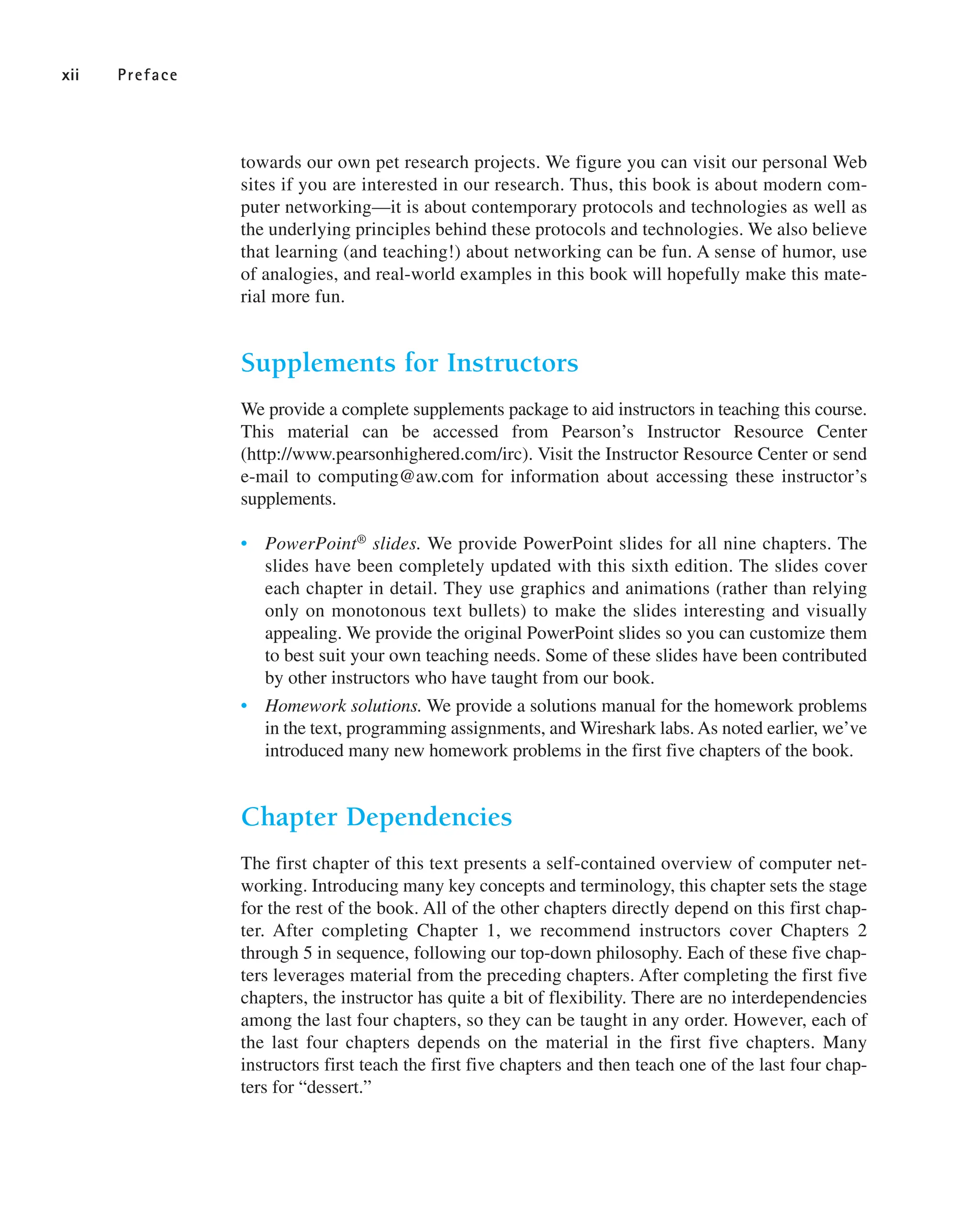 towards our own pet research projects. We figure you can visit our personal Web
sites if you are interested in our research. Thus, this book is about modern com-
puter networking—it is about contemporary protocols and technologies as well as
the underlying principles behind these protocols and technologies. We also believe
that learning (and teaching!) about networking can be fun. A sense of humor, use
of analogies, and real-world examples in this book will hopefully make this mate-
rial more fun.
Supplements for Instructors
We provide a complete supplements package to aid instructors in teaching this course.
This material can be accessed from Pearson’s Instructor Resource Center
(http://www.pearsonhighered.com/irc). Visit the Instructor Resource Center or send
e-mail to computing@aw.com for information about accessing these instructor’s
supplements.
• PowerPoint® slides. We provide PowerPoint slides for all nine chapters. The
slides have been completely updated with this sixth edition. The slides cover
each chapter in detail. They use graphics and animations (rather than relying
only on monotonous text bullets) to make the slides interesting and visually
appealing. We provide the original PowerPoint slides so you can customize them
to best suit your own teaching needs. Some of these slides have been contributed
by other instructors who have taught from our book.
• Homework solutions. We provide a solutions manual for the homework problems
in the text, programming assignments, and Wireshark labs. As noted earlier, we’ve
introduced many new homework problems in the first five chapters of the book.
Chapter Dependencies
The first chapter of this text presents a self-contained overview of computer net-
working. Introducing many key concepts and terminology, this chapter sets the stage
for the rest of the book. All of the other chapters directly depend on this first chap-
ter. After completing Chapter 1, we recommend instructors cover Chapters 2
through 5 in sequence, following our top-down philosophy. Each of these five chap-
ters leverages material from the preceding chapters. After completing the first five
chapters, the instructor has quite a bit of flexibility. There are no interdependencies
among the last four chapters, so they can be taught in any order. However, each of
the last four chapters depends on the material in the first five chapters. Many
instructors first teach the first five chapters and then teach one of the last four chap-
ters for “dessert.”
xii Preface
 