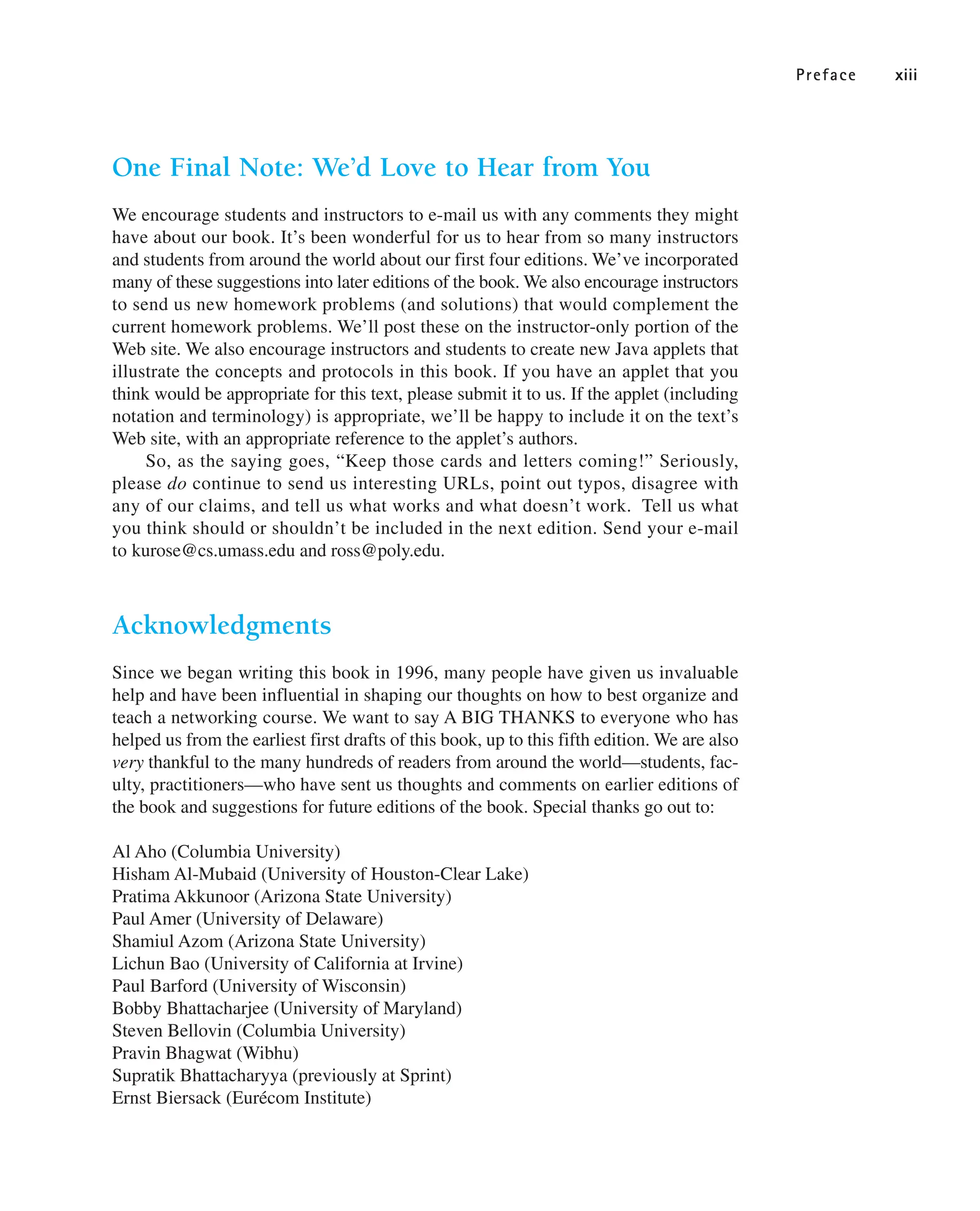 Preface xiii
One Final Note: We’d Love to Hear from You
We encourage students and instructors to e-mail us with any comments they might
have about our book. It’s been wonderful for us to hear from so many instructors
and students from around the world about our first four editions. We’ve incorporated
many of these suggestions into later editions of the book. We also encourage instructors
to send us new homework problems (and solutions) that would complement the
current homework problems. We’ll post these on the instructor-only portion of the
Web site. We also encourage instructors and students to create new Java applets that
illustrate the concepts and protocols in this book. If you have an applet that you
think would be appropriate for this text, please submit it to us. If the applet (including
notation and terminology) is appropriate, we’ll be happy to include it on the text’s
Web site, with an appropriate reference to the applet’s authors.
So, as the saying goes, “Keep those cards and letters coming!” Seriously,
please do continue to send us interesting URLs, point out typos, disagree with
any of our claims, and tell us what works and what doesn’t work. Tell us what
you think should or shouldn’t be included in the next edition. Send your e-mail
to kurose@cs.umass.edu and ross@poly.edu.
Acknowledgments
Since we began writing this book in 1996, many people have given us invaluable
help and have been influential in shaping our thoughts on how to best organize and
teach a networking course. We want to say A BIG THANKS to everyone who has
helped us from the earliest first drafts of this book, up to this fifth edition. We are also
very thankful to the many hundreds of readers from around the world—students, fac-
ulty, practitioners—who have sent us thoughts and comments on earlier editions of
the book and suggestions for future editions of the book. Special thanks go out to:
Al Aho (Columbia University)
Hisham Al-Mubaid (University of Houston-Clear Lake)
Pratima Akkunoor (Arizona State University)
Paul Amer (University of Delaware)
Shamiul Azom (Arizona State University)
Lichun Bao (University of California at Irvine)
Paul Barford (University of Wisconsin)
Bobby Bhattacharjee (University of Maryland)
Steven Bellovin (Columbia University)
Pravin Bhagwat (Wibhu)
Supratik Bhattacharyya (previously at Sprint)
Ernst Biersack (Eurécom Institute)
 