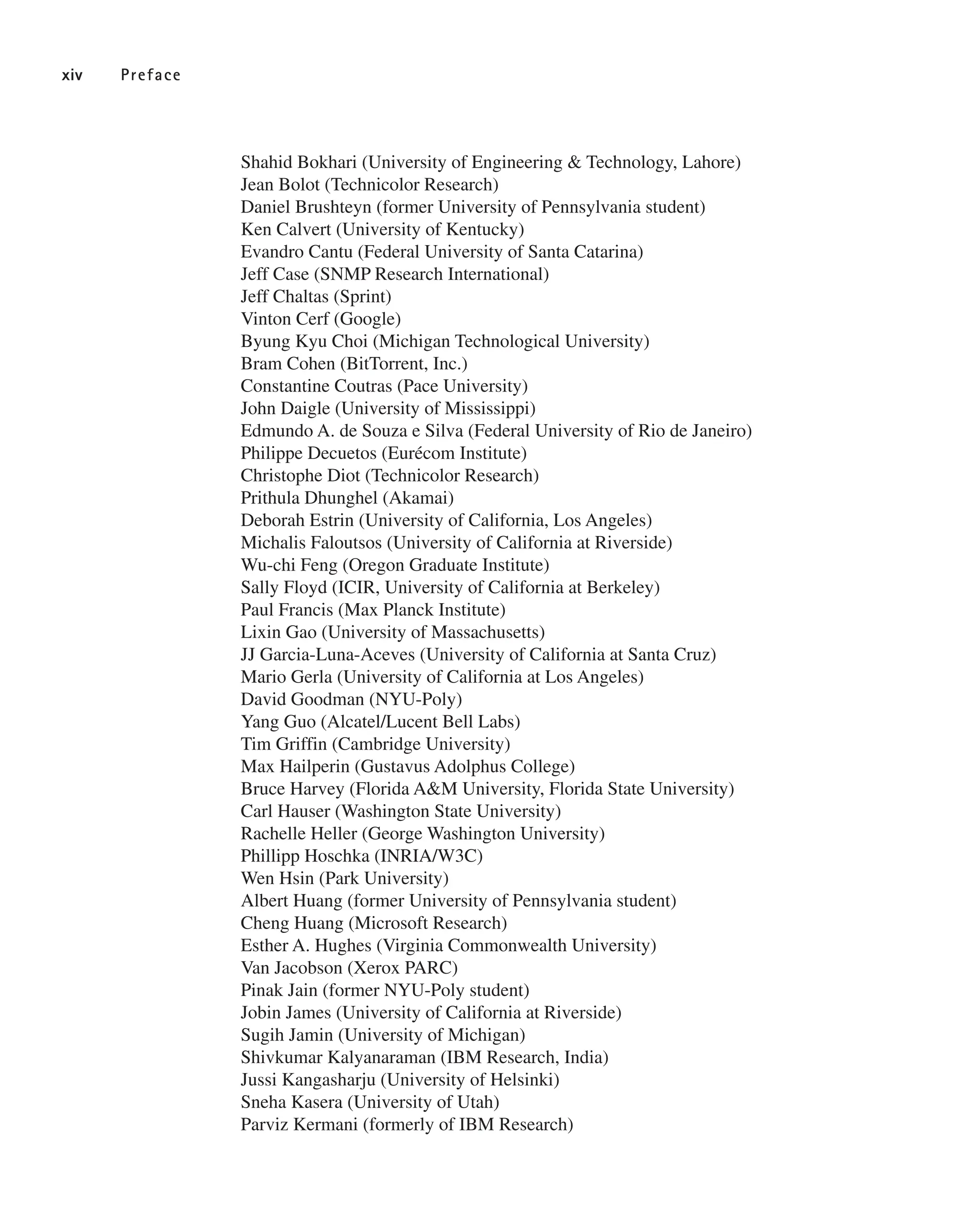 Shahid Bokhari (University of Engineering & Technology, Lahore)
Jean Bolot (Technicolor Research)
Daniel Brushteyn (former University of Pennsylvania student)
Ken Calvert (University of Kentucky)
Evandro Cantu (Federal University of Santa Catarina)
Jeff Case (SNMP Research International)
Jeff Chaltas (Sprint)
Vinton Cerf (Google)
Byung Kyu Choi (Michigan Technological University)
Bram Cohen (BitTorrent, Inc.)
Constantine Coutras (Pace University)
John Daigle (University of Mississippi)
Edmundo A. de Souza e Silva (Federal University of Rio de Janeiro)
Philippe Decuetos (Eurécom Institute)
Christophe Diot (Technicolor Research)
Prithula Dhunghel (Akamai)
Deborah Estrin (University of California, Los Angeles)
Michalis Faloutsos (University of California at Riverside)
Wu-chi Feng (Oregon Graduate Institute)
Sally Floyd (ICIR, University of California at Berkeley)
Paul Francis (Max Planck Institute)
Lixin Gao (University of Massachusetts)
JJ Garcia-Luna-Aceves (University of California at Santa Cruz)
Mario Gerla (University of California at Los Angeles)
David Goodman (NYU-Poly)
Yang Guo (Alcatel/Lucent Bell Labs)
Tim Griffin (Cambridge University)
Max Hailperin (Gustavus Adolphus College)
Bruce Harvey (Florida A&M University, Florida State University)
Carl Hauser (Washington State University)
Rachelle Heller (George Washington University)
Phillipp Hoschka (INRIA/W3C)
Wen Hsin (Park University)
Albert Huang (former University of Pennsylvania student)
Cheng Huang (Microsoft Research)
Esther A. Hughes (Virginia Commonwealth University)
Van Jacobson (Xerox PARC)
Pinak Jain (former NYU-Poly student)
Jobin James (University of California at Riverside)
Sugih Jamin (University of Michigan)
Shivkumar Kalyanaraman (IBM Research, India)
Jussi Kangasharju (University of Helsinki)
Sneha Kasera (University of Utah)
Parviz Kermani (formerly of IBM Research)
xiv Preface
 