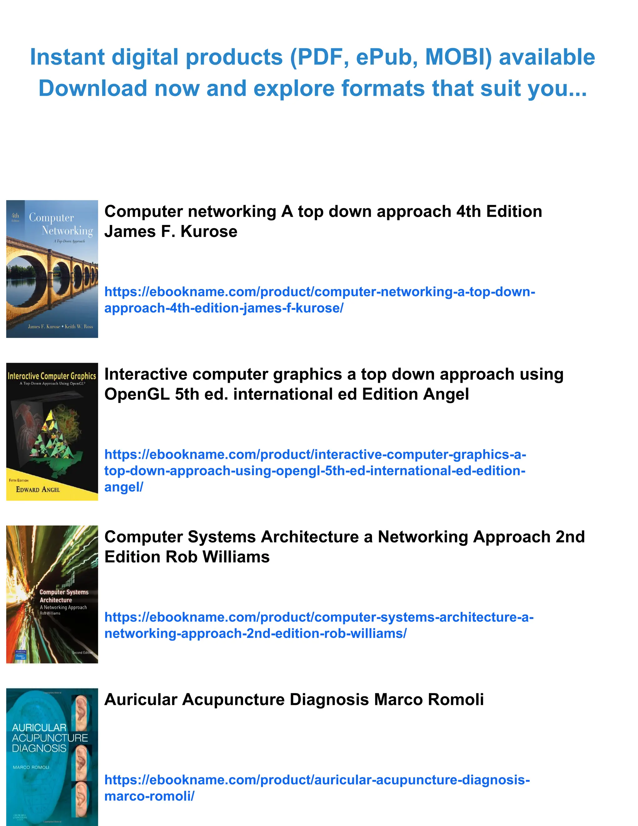 Instant digital products (PDF, ePub, MOBI) available
Download now and explore formats that suit you...
Computer networking A top down approach 4th Edition
James F. Kurose
https://ebookname.com/product/computer-networking-a-top-down-
approach-4th-edition-james-f-kurose/
Interactive computer graphics a top down approach using
OpenGL 5th ed. international ed Edition Angel
https://ebookname.com/product/interactive-computer-graphics-a-
top-down-approach-using-opengl-5th-ed-international-ed-edition-
angel/
Computer Systems Architecture a Networking Approach 2nd
Edition Rob Williams
https://ebookname.com/product/computer-systems-architecture-a-
networking-approach-2nd-edition-rob-williams/
Auricular Acupuncture Diagnosis Marco Romoli
https://ebookname.com/product/auricular-acupuncture-diagnosis-
marco-romoli/
 