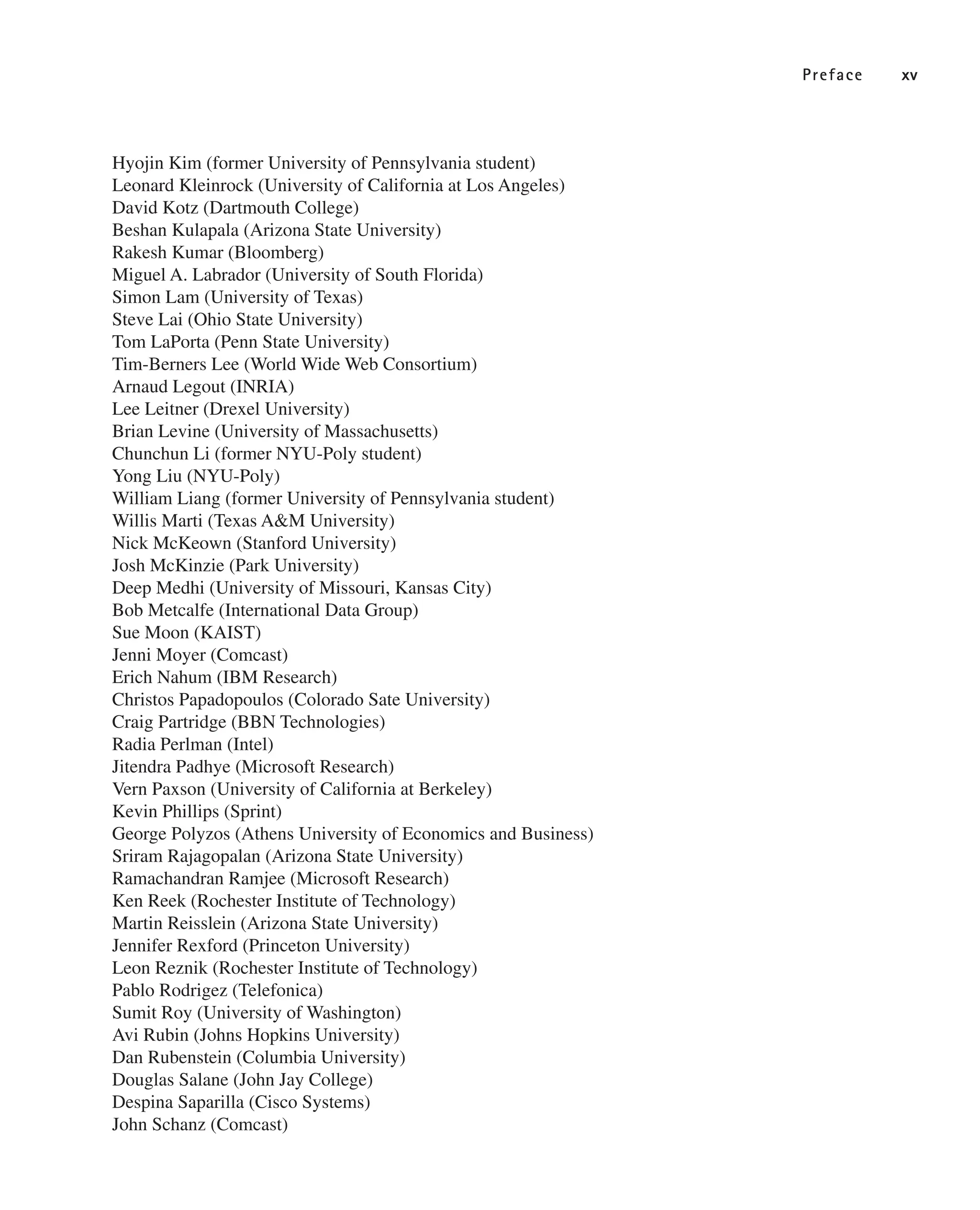 Preface xv
Hyojin Kim (former University of Pennsylvania student)
Leonard Kleinrock (University of California at Los Angeles)
David Kotz (Dartmouth College)
Beshan Kulapala (Arizona State University)
Rakesh Kumar (Bloomberg)
Miguel A. Labrador (University of South Florida)
Simon Lam (University of Texas)
Steve Lai (Ohio State University)
Tom LaPorta (Penn State University)
Tim-Berners Lee (World Wide Web Consortium)
Arnaud Legout (INRIA)
Lee Leitner (Drexel University)
Brian Levine (University of Massachusetts)
Chunchun Li (former NYU-Poly student)
Yong Liu (NYU-Poly)
William Liang (former University of Pennsylvania student)
Willis Marti (Texas A&M University)
Nick McKeown (Stanford University)
Josh McKinzie (Park University)
Deep Medhi (University of Missouri, Kansas City)
Bob Metcalfe (International Data Group)
Sue Moon (KAIST)
Jenni Moyer (Comcast)
Erich Nahum (IBM Research)
Christos Papadopoulos (Colorado Sate University)
Craig Partridge (BBN Technologies)
Radia Perlman (Intel)
Jitendra Padhye (Microsoft Research)
Vern Paxson (University of California at Berkeley)
Kevin Phillips (Sprint)
George Polyzos (Athens University of Economics and Business)
Sriram Rajagopalan (Arizona State University)
Ramachandran Ramjee (Microsoft Research)
Ken Reek (Rochester Institute of Technology)
Martin Reisslein (Arizona State University)
Jennifer Rexford (Princeton University)
Leon Reznik (Rochester Institute of Technology)
Pablo Rodrigez (Telefonica)
Sumit Roy (University of Washington)
Avi Rubin (Johns Hopkins University)
Dan Rubenstein (Columbia University)
Douglas Salane (John Jay College)
Despina Saparilla (Cisco Systems)
John Schanz (Comcast)
 