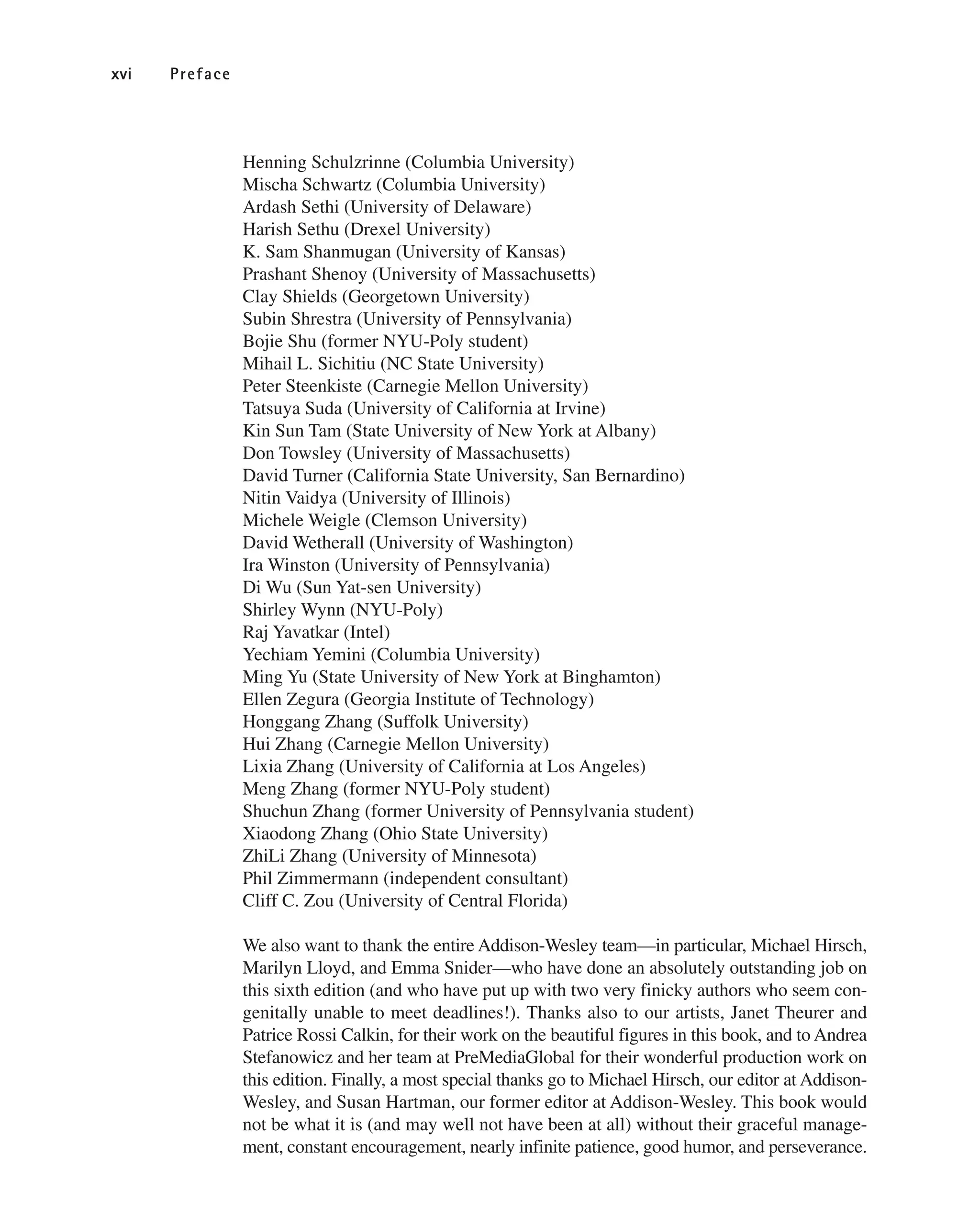 Henning Schulzrinne (Columbia University)
Mischa Schwartz (Columbia University)
Ardash Sethi (University of Delaware)
Harish Sethu (Drexel University)
K. Sam Shanmugan (University of Kansas)
Prashant Shenoy (University of Massachusetts)
Clay Shields (Georgetown University)
Subin Shrestra (University of Pennsylvania)
Bojie Shu (former NYU-Poly student)
Mihail L. Sichitiu (NC State University)
Peter Steenkiste (Carnegie Mellon University)
Tatsuya Suda (University of California at Irvine)
Kin Sun Tam (State University of New York at Albany)
Don Towsley (University of Massachusetts)
David Turner (California State University, San Bernardino)
Nitin Vaidya (University of Illinois)
Michele Weigle (Clemson University)
David Wetherall (University of Washington)
Ira Winston (University of Pennsylvania)
Di Wu (Sun Yat-sen University)
Shirley Wynn (NYU-Poly)
Raj Yavatkar (Intel)
Yechiam Yemini (Columbia University)
Ming Yu (State University of New York at Binghamton)
Ellen Zegura (Georgia Institute of Technology)
Honggang Zhang (Suffolk University)
Hui Zhang (Carnegie Mellon University)
Lixia Zhang (University of California at Los Angeles)
Meng Zhang (former NYU-Poly student)
Shuchun Zhang (former University of Pennsylvania student)
Xiaodong Zhang (Ohio State University)
ZhiLi Zhang (University of Minnesota)
Phil Zimmermann (independent consultant)
Cliff C. Zou (University of Central Florida)
We also want to thank the entire Addison-Wesley team—in particular, Michael Hirsch,
Marilyn Lloyd, and Emma Snider—who have done an absolutely outstanding job on
this sixth edition (and who have put up with two very finicky authors who seem con-
genitally unable to meet deadlines!). Thanks also to our artists, Janet Theurer and
Patrice Rossi Calkin, for their work on the beautiful figures in this book, and to Andrea
Stefanowicz and her team at PreMediaGlobal for their wonderful production work on
this edition. Finally, a most special thanks go to Michael Hirsch, our editor at Addison-
Wesley, and Susan Hartman, our former editor at Addison-Wesley. This book would
not be what it is (and may well not have been at all) without their graceful manage-
ment, constant encouragement, nearly infinite patience, good humor, and perseverance.
xvi Preface
 