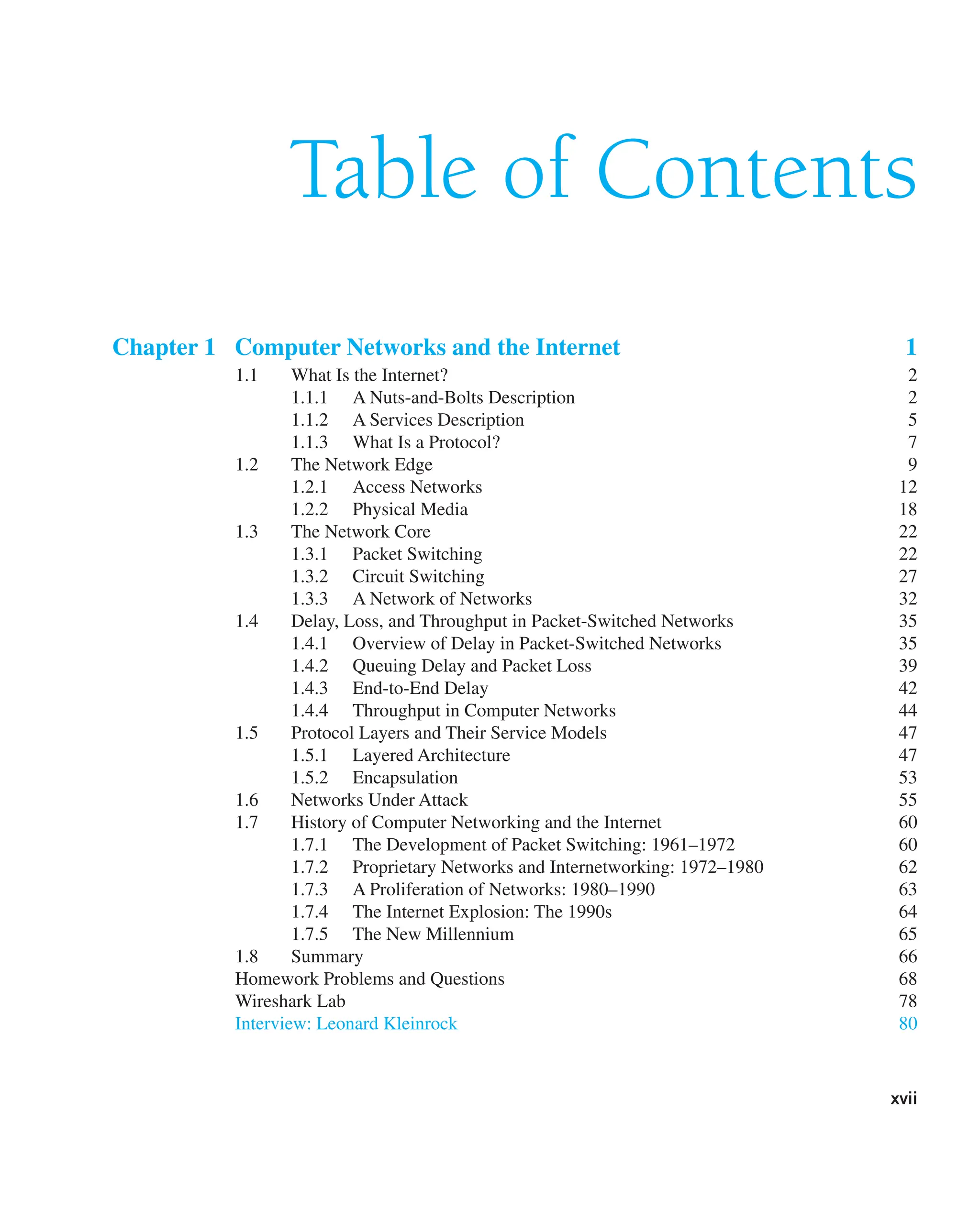 xvii
Table of Contents
Chapter 1 Computer Networks and the Internet 1
1.1 What Is the Internet? 2
1.1.1 A Nuts-and-Bolts Description 2
1.1.2 A Services Description 5
1.1.3 What Is a Protocol? 7
1.2 The Network Edge 9
1.2.1 Access Networks 12
1.2.2 Physical Media 18
1.3 The Network Core 22
1.3.1 Packet Switching 22
1.3.2 Circuit Switching 27
1.3.3 A Network of Networks 32
1.4 Delay, Loss, and Throughput in Packet-Switched Networks 35
1.4.1 Overview of Delay in Packet-Switched Networks 35
1.4.2 Queuing Delay and Packet Loss 39
1.4.3 End-to-End Delay 42
1.4.4 Throughput in Computer Networks 44
1.5 Protocol Layers and Their Service Models 47
1.5.1 Layered Architecture 47
1.5.2 Encapsulation 53
1.6 Networks Under Attack 55
1.7 History of Computer Networking and the Internet 60
1.7.1 The Development of Packet Switching: 1961–1972 60
1.7.2 Proprietary Networks and Internetworking: 1972–1980 62
1.7.3 A Proliferation of Networks: 1980–1990 63
1.7.4 The Internet Explosion: The 1990s 64
1.7.5 The New Millennium 65
1.8 Summary 66
Homework Problems and Questions 68
Wireshark Lab 78
Interview: Leonard Kleinrock 80
 