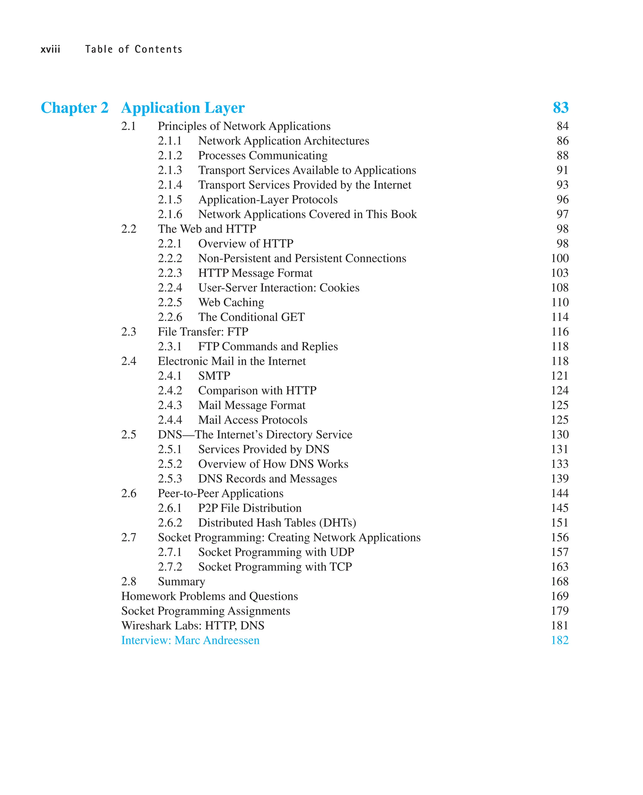 Chapter 2 Application Layer 83
2.1 Principles of Network Applications 84
2.1.1 Network Application Architectures 86
2.1.2 Processes Communicating 88
2.1.3 Transport Services Available to Applications 91
2.1.4 Transport Services Provided by the Internet 93
2.1.5 Application-Layer Protocols 96
2.1.6 Network Applications Covered in This Book 97
2.2 The Web and HTTP 98
2.2.1 Overview of HTTP 98
2.2.2 Non-Persistent and Persistent Connections 100
2.2.3 HTTP Message Format 103
2.2.4 User-Server Interaction: Cookies 108
2.2.5 Web Caching 110
2.2.6 The Conditional GET 114
2.3 File Transfer: FTP 116
2.3.1 FTP Commands and Replies 118
2.4 Electronic Mail in the Internet 118
2.4.1 SMTP 121
2.4.2 Comparison with HTTP 124
2.4.3 Mail Message Format 125
2.4.4 Mail Access Protocols 125
2.5 DNS—The Internet’s Directory Service 130
2.5.1 Services Provided by DNS 131
2.5.2 Overview of How DNS Works 133
2.5.3 DNS Records and Messages 139
2.6 Peer-to-Peer Applications 144
2.6.1 P2P File Distribution 145
2.6.2 Distributed Hash Tables (DHTs) 151
2.7 Socket Programming: Creating Network Applications 156
2.7.1 Socket Programming with UDP 157
2.7.2 Socket Programming with TCP 163
2.8 Summary 168
Homework Problems and Questions 169
Socket Programming Assignments 179
Wireshark Labs: HTTP, DNS 181
Interview: Marc Andreessen 182
xviii Table of Contents
 