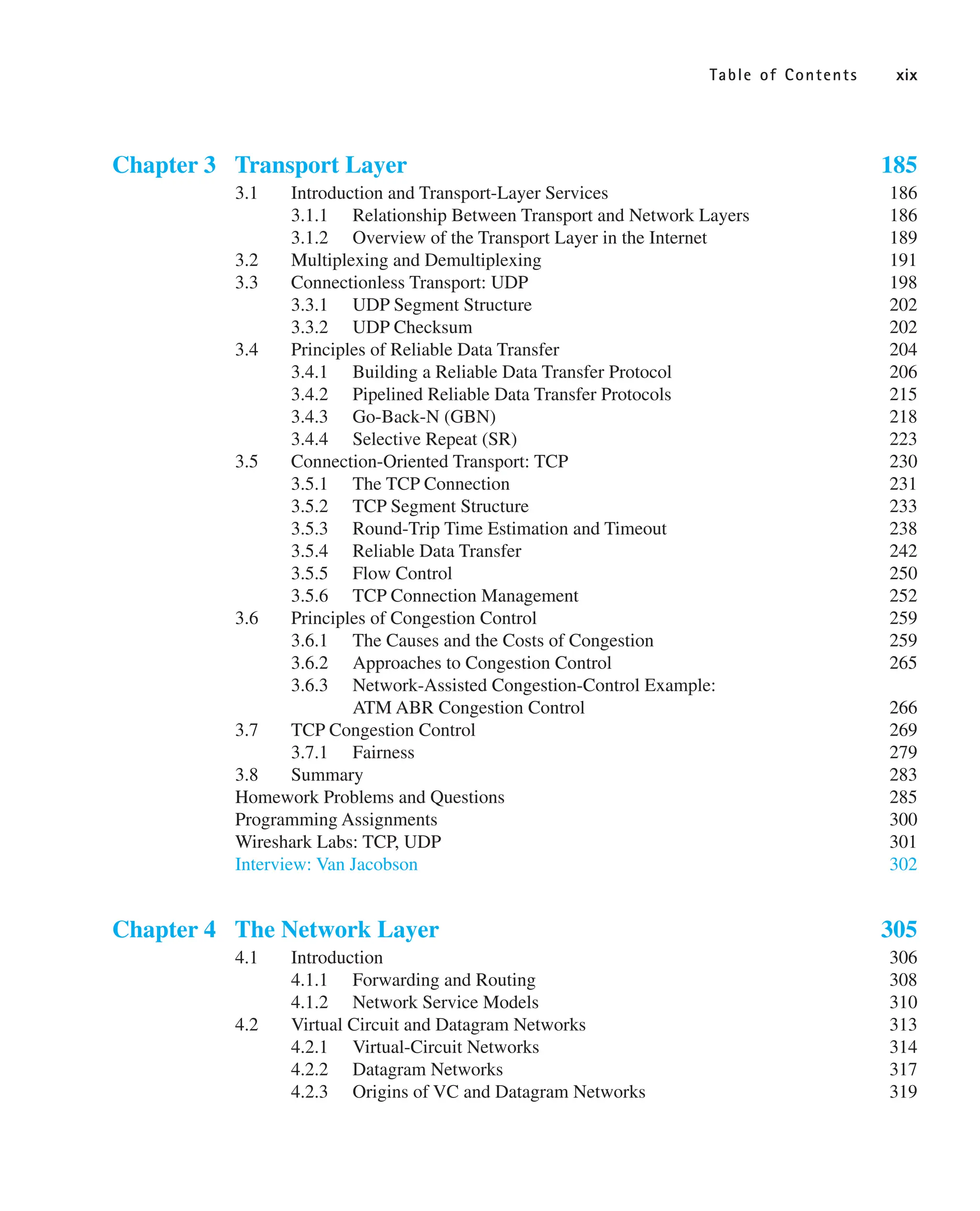 Table of Contents xix
Chapter 3 Transport Layer 185
3.1 Introduction and Transport-Layer Services 186
3.1.1 Relationship Between Transport and Network Layers 186
3.1.2 Overview of the Transport Layer in the Internet 189
3.2 Multiplexing and Demultiplexing 191
3.3 Connectionless Transport: UDP 198
3.3.1 UDP Segment Structure 202
3.3.2 UDP Checksum 202
3.4 Principles of Reliable Data Transfer 204
3.4.1 Building a Reliable Data Transfer Protocol 206
3.4.2 Pipelined Reliable Data Transfer Protocols 215
3.4.3 Go-Back-N (GBN) 218
3.4.4 Selective Repeat (SR) 223
3.5 Connection-Oriented Transport: TCP 230
3.5.1 The TCP Connection 231
3.5.2 TCP Segment Structure 233
3.5.3 Round-Trip Time Estimation and Timeout 238
3.5.4 Reliable Data Transfer 242
3.5.5 Flow Control 250
3.5.6 TCP Connection Management 252
3.6 Principles of Congestion Control 259
3.6.1 The Causes and the Costs of Congestion 259
3.6.2 Approaches to Congestion Control 265
3.6.3 Network-Assisted Congestion-Control Example:
ATM ABR Congestion Control 266
3.7 TCP Congestion Control 269
3.7.1 Fairness 279
3.8 Summary 283
Homework Problems and Questions 285
Programming Assignments 300
Wireshark Labs: TCP, UDP 301
Interview: Van Jacobson 302
Chapter 4 The Network Layer 305
4.1 Introduction 306
4.1.1 Forwarding and Routing 308
4.1.2 Network Service Models 310
4.2 Virtual Circuit and Datagram Networks 313
4.2.1 Virtual-Circuit Networks 314
4.2.2 Datagram Networks 317
4.2.3 Origins of VC and Datagram Networks 319
 