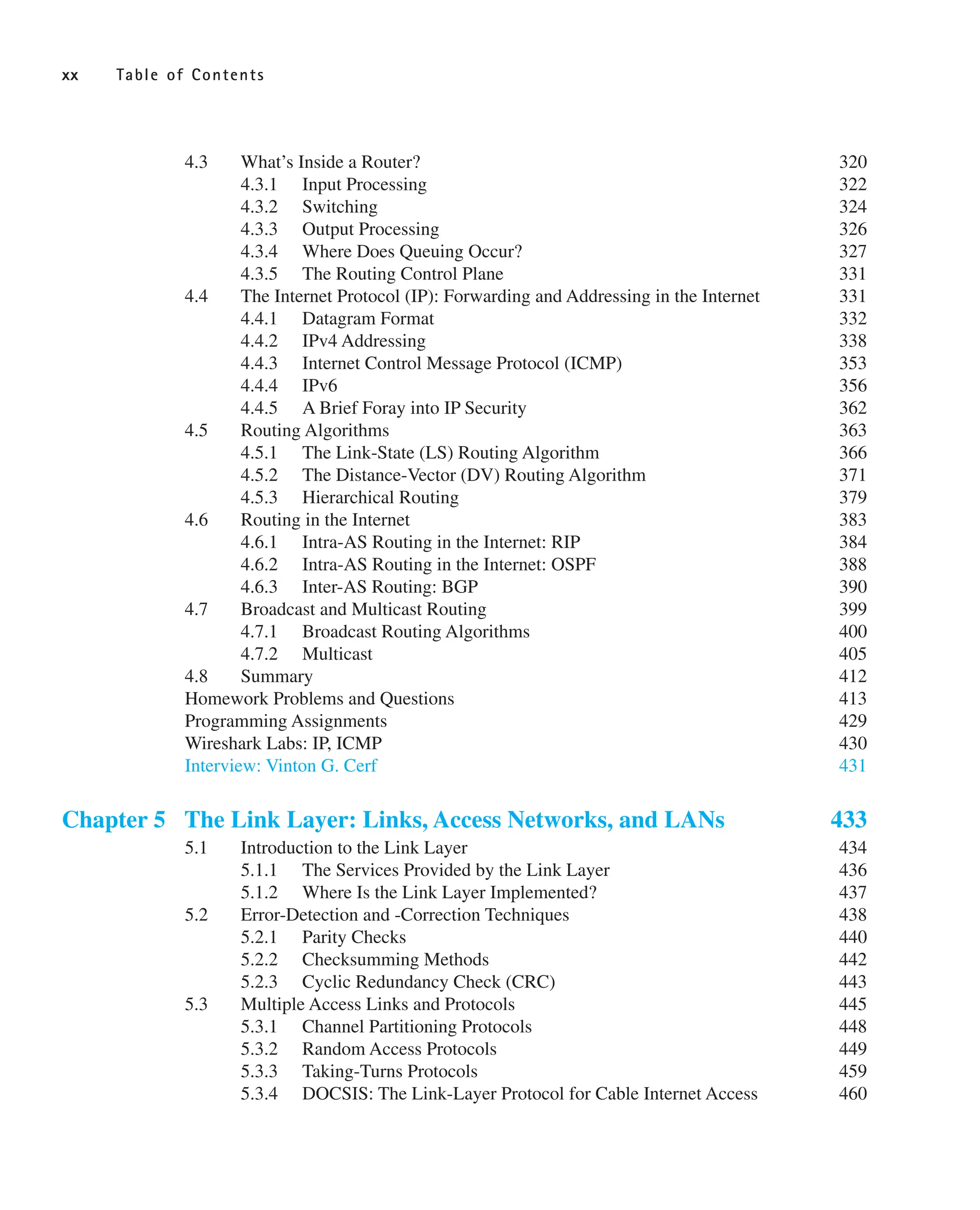 4.3 What’s Inside a Router? 320
4.3.1 Input Processing 322
4.3.2 Switching 324
4.3.3 Output Processing 326
4.3.4 Where Does Queuing Occur? 327
4.3.5 The Routing Control Plane 331
4.4 The Internet Protocol (IP): Forwarding and Addressing in the Internet 331
4.4.1 Datagram Format 332
4.4.2 IPv4 Addressing 338
4.4.3 Internet Control Message Protocol (ICMP) 353
4.4.4 IPv6 356
4.4.5 A Brief Foray into IP Security 362
4.5 Routing Algorithms 363
4.5.1 The Link-State (LS) Routing Algorithm 366
4.5.2 The Distance-Vector (DV) Routing Algorithm 371
4.5.3 Hierarchical Routing 379
4.6 Routing in the Internet 383
4.6.1 Intra-AS Routing in the Internet: RIP 384
4.6.2 Intra-AS Routing in the Internet: OSPF 388
4.6.3 Inter-AS Routing: BGP 390
4.7 Broadcast and Multicast Routing 399
4.7.1 Broadcast Routing Algorithms 400
4.7.2 Multicast 405
4.8 Summary 412
Homework Problems and Questions 413
Programming Assignments 429
Wireshark Labs: IP, ICMP 430
Interview: Vinton G. Cerf 431
Chapter 5 The Link Layer: Links, Access Networks, and LANs 433
5.1 Introduction to the Link Layer 434
5.1.1 The Services Provided by the Link Layer 436
5.1.2 Where Is the Link Layer Implemented? 437
5.2 Error-Detection and -Correction Techniques 438
5.2.1 Parity Checks 440
5.2.2 Checksumming Methods 442
5.2.3 Cyclic Redundancy Check (CRC) 443
5.3 Multiple Access Links and Protocols 445
5.3.1 Channel Partitioning Protocols 448
5.3.2 Random Access Protocols 449
5.3.3 Taking-Turns Protocols 459
5.3.4 DOCSIS: The Link-Layer Protocol for Cable Internet Access 460
xx Table of Contents
 