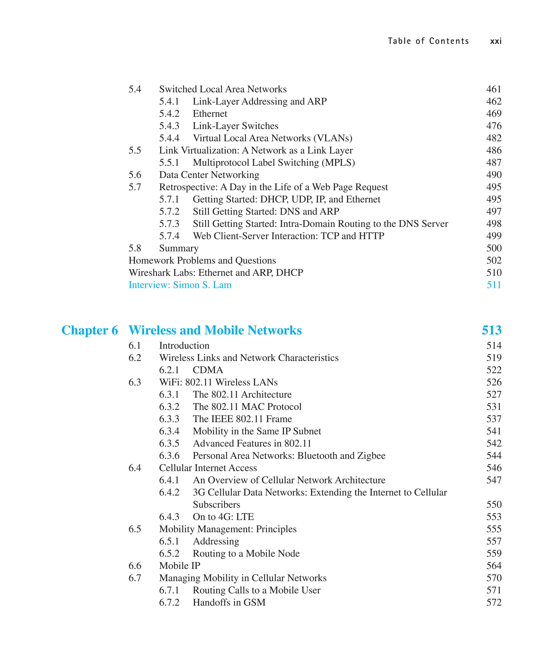 Table of Contents xxi
5.4 Switched Local Area Networks 461
5.4.1 Link-Layer Addressing and ARP 462
5.4.2 Ethernet 469
5.4.3 Link-Layer Switches 476
5.4.4 Virtual Local Area Networks (VLANs) 482
5.5 Link Virtualization: A Network as a Link Layer 486
5.5.1 Multiprotocol Label Switching (MPLS) 487
5.6 Data Center Networking 490
5.7 Retrospective: A Day in the Life of a Web Page Request 495
5.7.1 Getting Started: DHCP, UDP, IP, and Ethernet 495
5.7.2 Still Getting Started: DNS and ARP 497
5.7.3 Still Getting Started: Intra-Domain Routing to the DNS Server 498
5.7.4 Web Client-Server Interaction: TCP and HTTP 499
5.8 Summary 500
Homework Problems and Questions 502
Wireshark Labs: Ethernet and ARP, DHCP 510
Interview: Simon S. Lam 511
Chapter 6 Wireless and Mobile Networks 513
6.1 Introduction 514
6.2 Wireless Links and Network Characteristics 519
6.2.1 CDMA 522
6.3 WiFi: 802.11 Wireless LANs 526
6.3.1 The 802.11 Architecture 527
6.3.2 The 802.11 MAC Protocol 531
6.3.3 The IEEE 802.11 Frame 537
6.3.4 Mobility in the Same IP Subnet 541
6.3.5 Advanced Features in 802.11 542
6.3.6 Personal Area Networks: Bluetooth and Zigbee 544
6.4 Cellular Internet Access 546
6.4.1 An Overview of Cellular Network Architecture 547
6.4.2 3G Cellular Data Networks: Extending the Internet to Cellular
Subscribers 550
6.4.3 On to 4G: LTE 553
6.5 Mobility Management: Principles 555
6.5.1 Addressing 557
6.5.2 Routing to a Mobile Node 559
6.6 Mobile IP 564
6.7 Managing Mobility in Cellular Networks 570
6.7.1 Routing Calls to a Mobile User 571
6.7.2 Handoffs in GSM 572
 