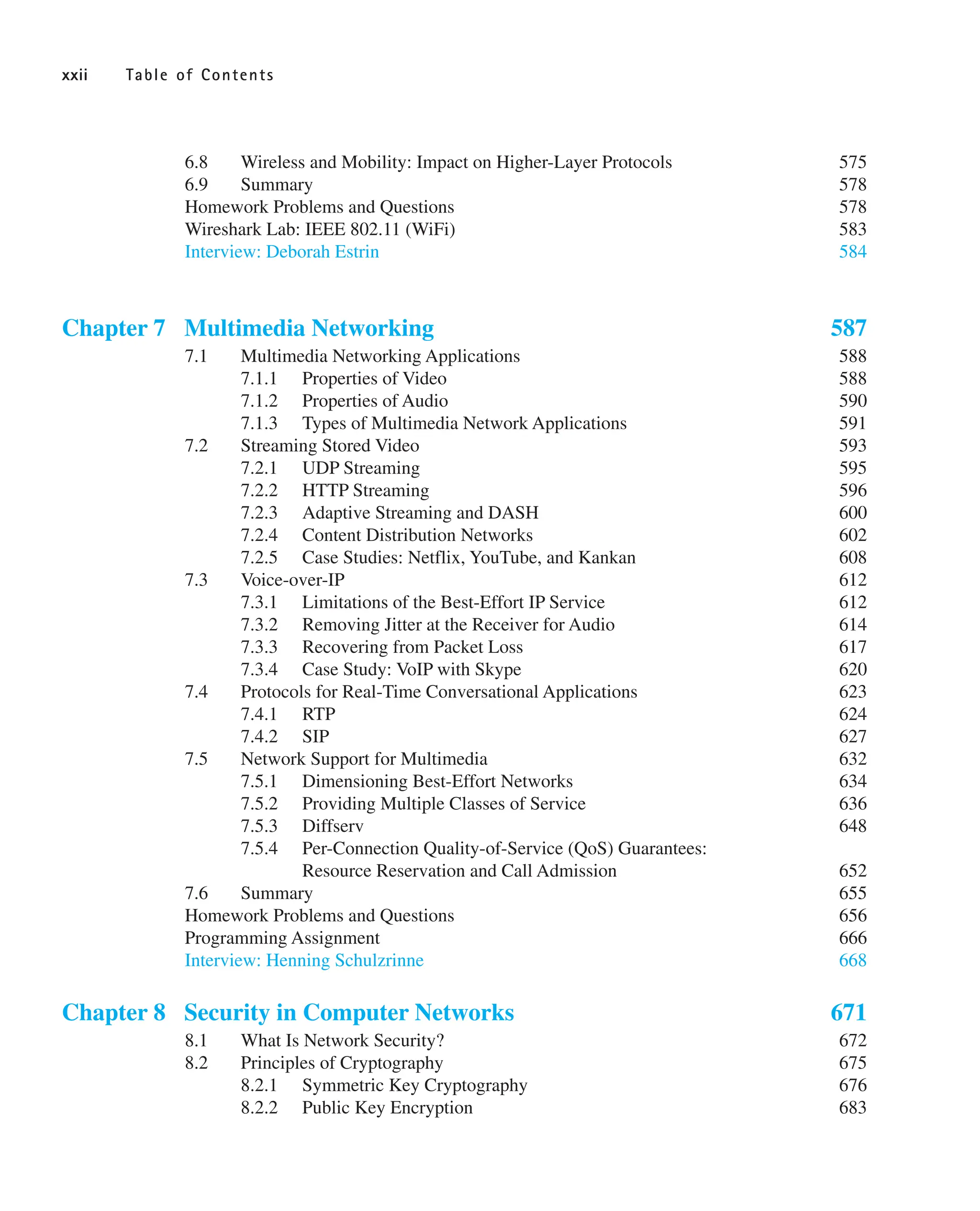 6.8 Wireless and Mobility: Impact on Higher-Layer Protocols 575
6.9 Summary 578
Homework Problems and Questions 578
Wireshark Lab: IEEE 802.11 (WiFi) 583
Interview: Deborah Estrin 584
Chapter 7 Multimedia Networking 587
7.1 Multimedia Networking Applications 588
7.1.1 Properties of Video 588
7.1.2 Properties of Audio 590
7.1.3 Types of Multimedia Network Applications 591
7.2 Streaming Stored Video 593
7.2.1 UDP Streaming 595
7.2.2 HTTP Streaming 596
7.2.3 Adaptive Streaming and DASH 600
7.2.4 Content Distribution Networks 602
7.2.5 Case Studies: Netflix, YouTube, and Kankan 608
7.3 Voice-over-IP 612
7.3.1 Limitations of the Best-Effort IP Service 612
7.3.2 Removing Jitter at the Receiver for Audio 614
7.3.3 Recovering from Packet Loss 617
7.3.4 Case Study: VoIP with Skype 620
7.4 Protocols for Real-Time Conversational Applications 623
7.4.1 RTP 624
7.4.2 SIP 627
7.5 Network Support for Multimedia 632
7.5.1 Dimensioning Best-Effort Networks 634
7.5.2 Providing Multiple Classes of Service 636
7.5.3 Diffserv 648
7.5.4 Per-Connection Quality-of-Service (QoS) Guarantees:
Resource Reservation and Call Admission 652
7.6 Summary 655
Homework Problems and Questions 656
Programming Assignment 666
Interview: Henning Schulzrinne 668
Chapter 8 Security in Computer Networks 671
8.1 What Is Network Security? 672
8.2 Principles of Cryptography 675
8.2.1 Symmetric Key Cryptography 676
8.2.2 Public Key Encryption 683
xxii Table of Contents
 