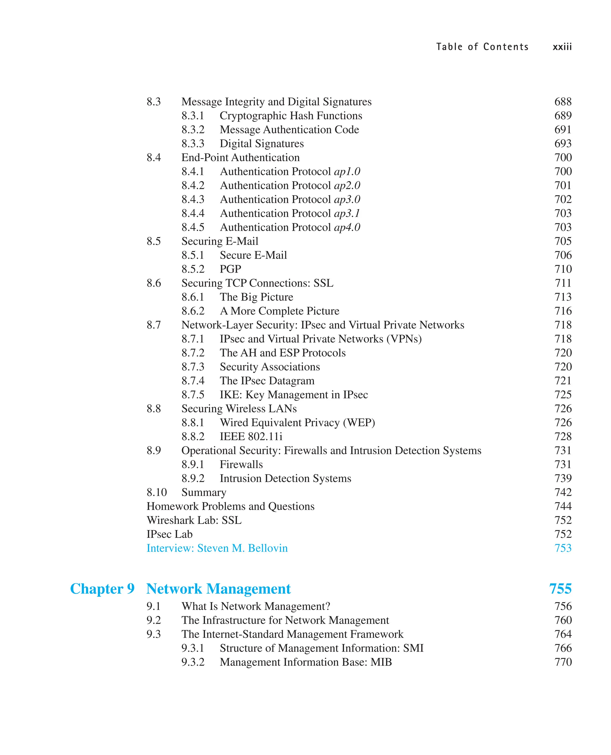 Table of Contents xxiii
8.3 Message Integrity and Digital Signatures 688
8.3.1 Cryptographic Hash Functions 689
8.3.2 Message Authentication Code 691
8.3.3 Digital Signatures 693
8.4 End-Point Authentication 700
8.4.1 Authentication Protocol ap1.0 700
8.4.2 Authentication Protocol ap2.0 701
8.4.3 Authentication Protocol ap3.0 702
8.4.4 Authentication Protocol ap3.1 703
8.4.5 Authentication Protocol ap4.0 703
8.5 Securing E-Mail 705
8.5.1 Secure E-Mail 706
8.5.2 PGP 710
8.6 Securing TCP Connections: SSL 711
8.6.1 The Big Picture 713
8.6.2 A More Complete Picture 716
8.7 Network-Layer Security: IPsec and Virtual Private Networks 718
8.7.1 IPsec and Virtual Private Networks (VPNs) 718
8.7.2 The AH and ESP Protocols 720
8.7.3 Security Associations 720
8.7.4 The IPsec Datagram 721
8.7.5 IKE: Key Management in IPsec 725
8.8 Securing Wireless LANs 726
8.8.1 Wired Equivalent Privacy (WEP) 726
8.8.2 IEEE 802.11i 728
8.9 Operational Security: Firewalls and Intrusion Detection Systems 731
8.9.1 Firewalls 731
8.9.2 Intrusion Detection Systems 739
8.10 Summary 742
Homework Problems and Questions 744
Wireshark Lab: SSL 752
IPsec Lab 752
Interview: Steven M. Bellovin 753
Chapter 9 Network Management 755
9.1 What Is Network Management? 756
9.2 The Infrastructure for Network Management 760
9.3 The Internet-Standard Management Framework 764
9.3.1 Structure of Management Information: SMI 766
9.3.2 Management Information Base: MIB 770
 