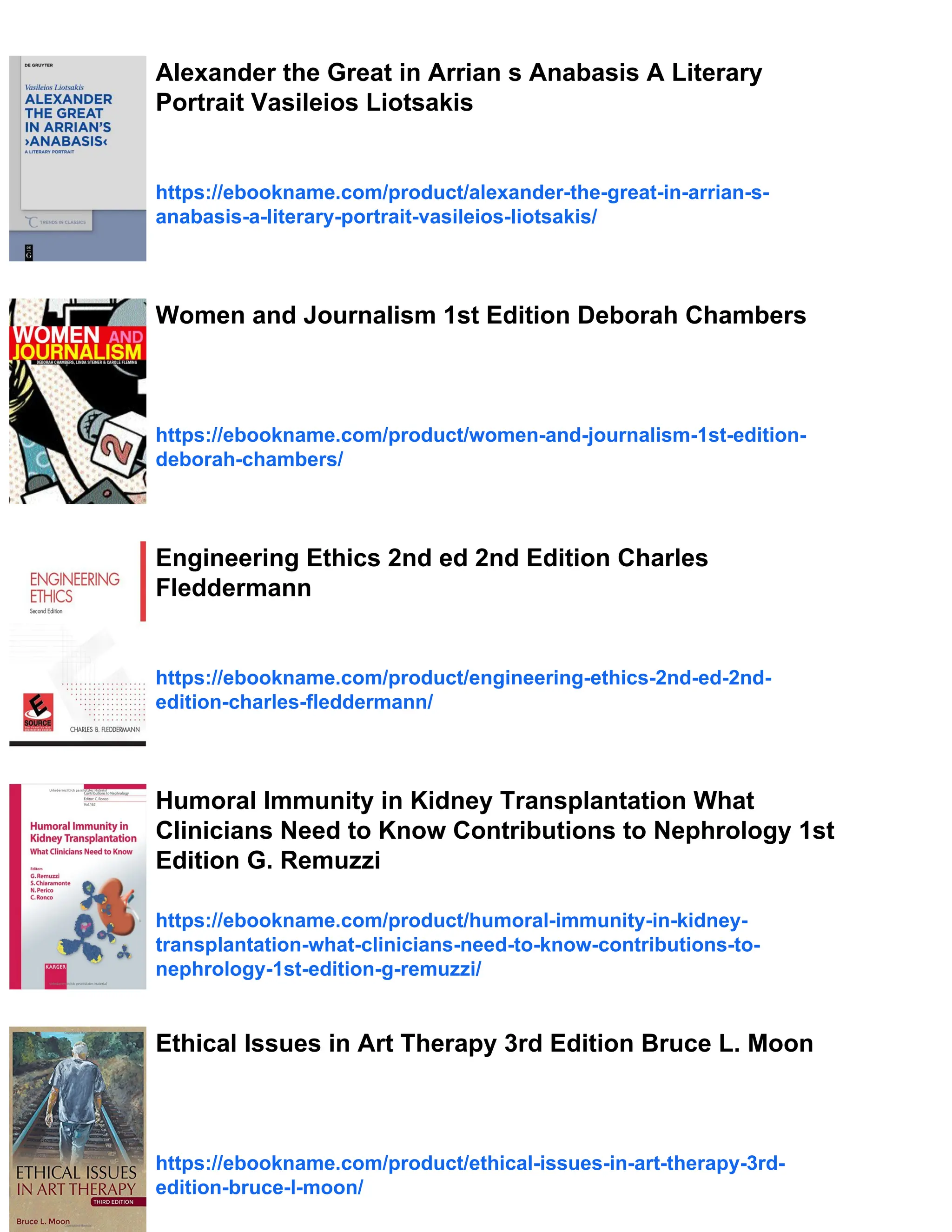 Alexander the Great in Arrian s Anabasis A Literary
Portrait Vasileios Liotsakis
https://ebookname.com/product/alexander-the-great-in-arrian-s-
anabasis-a-literary-portrait-vasileios-liotsakis/
Women and Journalism 1st Edition Deborah Chambers
https://ebookname.com/product/women-and-journalism-1st-edition-
deborah-chambers/
Engineering Ethics 2nd ed 2nd Edition Charles
Fleddermann
https://ebookname.com/product/engineering-ethics-2nd-ed-2nd-
edition-charles-fleddermann/
Humoral Immunity in Kidney Transplantation What
Clinicians Need to Know Contributions to Nephrology 1st
Edition G. Remuzzi
https://ebookname.com/product/humoral-immunity-in-kidney-
transplantation-what-clinicians-need-to-know-contributions-to-
nephrology-1st-edition-g-remuzzi/
Ethical Issues in Art Therapy 3rd Edition Bruce L. Moon
https://ebookname.com/product/ethical-issues-in-art-therapy-3rd-
edition-bruce-l-moon/
 