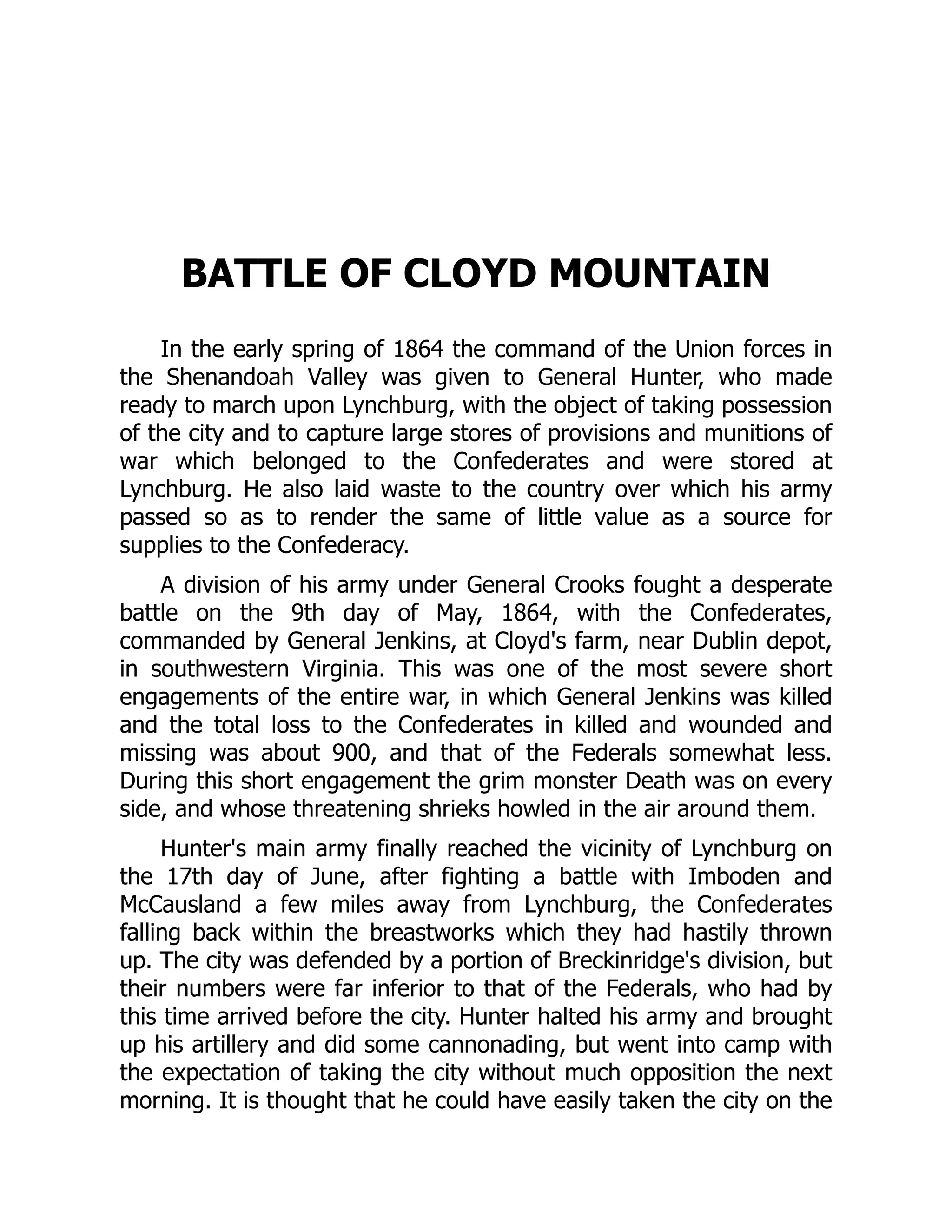 BATTLE OF CLOYD MOUNTAIN
In the early spring of 1864 the command of the Union forces in
the Shenandoah Valley was given to General Hunter, who made
ready to march upon Lynchburg, with the object of taking possession
of the city and to capture large stores of provisions and munitions of
war which belonged to the Confederates and were stored at
Lynchburg. He also laid waste to the country over which his army
passed so as to render the same of little value as a source for
supplies to the Confederacy.
A division of his army under General Crooks fought a desperate
battle on the 9th day of May, 1864, with the Confederates,
commanded by General Jenkins, at Cloyd's farm, near Dublin depot,
in southwestern Virginia. This was one of the most severe short
engagements of the entire war, in which General Jenkins was killed
and the total loss to the Confederates in killed and wounded and
missing was about 900, and that of the Federals somewhat less.
During this short engagement the grim monster Death was on every
side, and whose threatening shrieks howled in the air around them.
Hunter's main army finally reached the vicinity of Lynchburg on
the 17th day of June, after fighting a battle with Imboden and
McCausland a few miles away from Lynchburg, the Confederates
falling back within the breastworks which they had hastily thrown
up. The city was defended by a portion of Breckinridge's division, but
their numbers were far inferior to that of the Federals, who had by
this time arrived before the city. Hunter halted his army and brought
up his artillery and did some cannonading, but went into camp with
the expectation of taking the city without much opposition the next
morning. It is thought that he could have easily taken the city on the
 