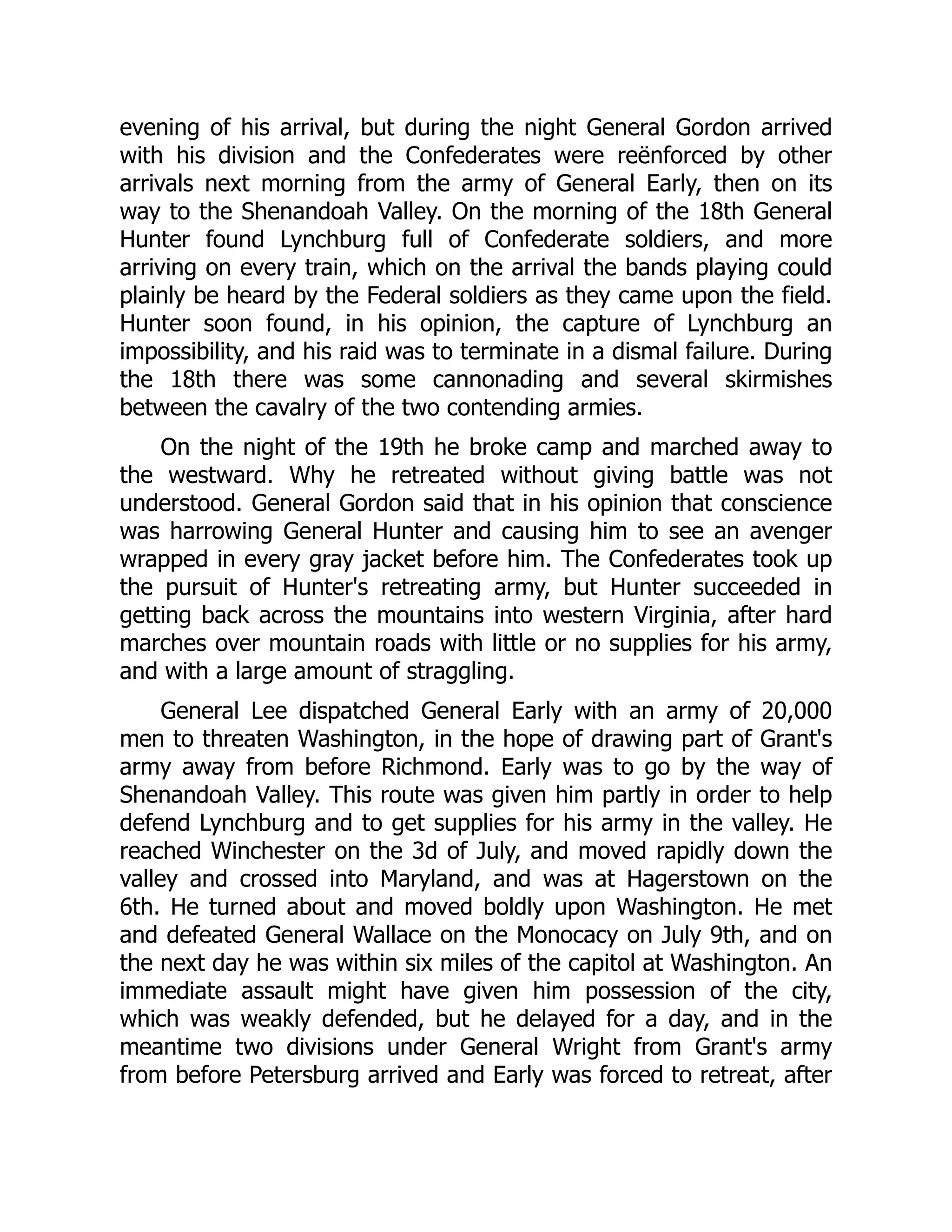evening of his arrival, but during the night General Gordon arrived
with his division and the Confederates were reënforced by other
arrivals next morning from the army of General Early, then on its
way to the Shenandoah Valley. On the morning of the 18th General
Hunter found Lynchburg full of Confederate soldiers, and more
arriving on every train, which on the arrival the bands playing could
plainly be heard by the Federal soldiers as they came upon the field.
Hunter soon found, in his opinion, the capture of Lynchburg an
impossibility, and his raid was to terminate in a dismal failure. During
the 18th there was some cannonading and several skirmishes
between the cavalry of the two contending armies.
On the night of the 19th he broke camp and marched away to
the westward. Why he retreated without giving battle was not
understood. General Gordon said that in his opinion that conscience
was harrowing General Hunter and causing him to see an avenger
wrapped in every gray jacket before him. The Confederates took up
the pursuit of Hunter's retreating army, but Hunter succeeded in
getting back across the mountains into western Virginia, after hard
marches over mountain roads with little or no supplies for his army,
and with a large amount of straggling.
General Lee dispatched General Early with an army of 20,000
men to threaten Washington, in the hope of drawing part of Grant's
army away from before Richmond. Early was to go by the way of
Shenandoah Valley. This route was given him partly in order to help
defend Lynchburg and to get supplies for his army in the valley. He
reached Winchester on the 3d of July, and moved rapidly down the
valley and crossed into Maryland, and was at Hagerstown on the
6th. He turned about and moved boldly upon Washington. He met
and defeated General Wallace on the Monocacy on July 9th, and on
the next day he was within six miles of the capitol at Washington. An
immediate assault might have given him possession of the city,
which was weakly defended, but he delayed for a day, and in the
meantime two divisions under General Wright from Grant's army
from before Petersburg arrived and Early was forced to retreat, after
 