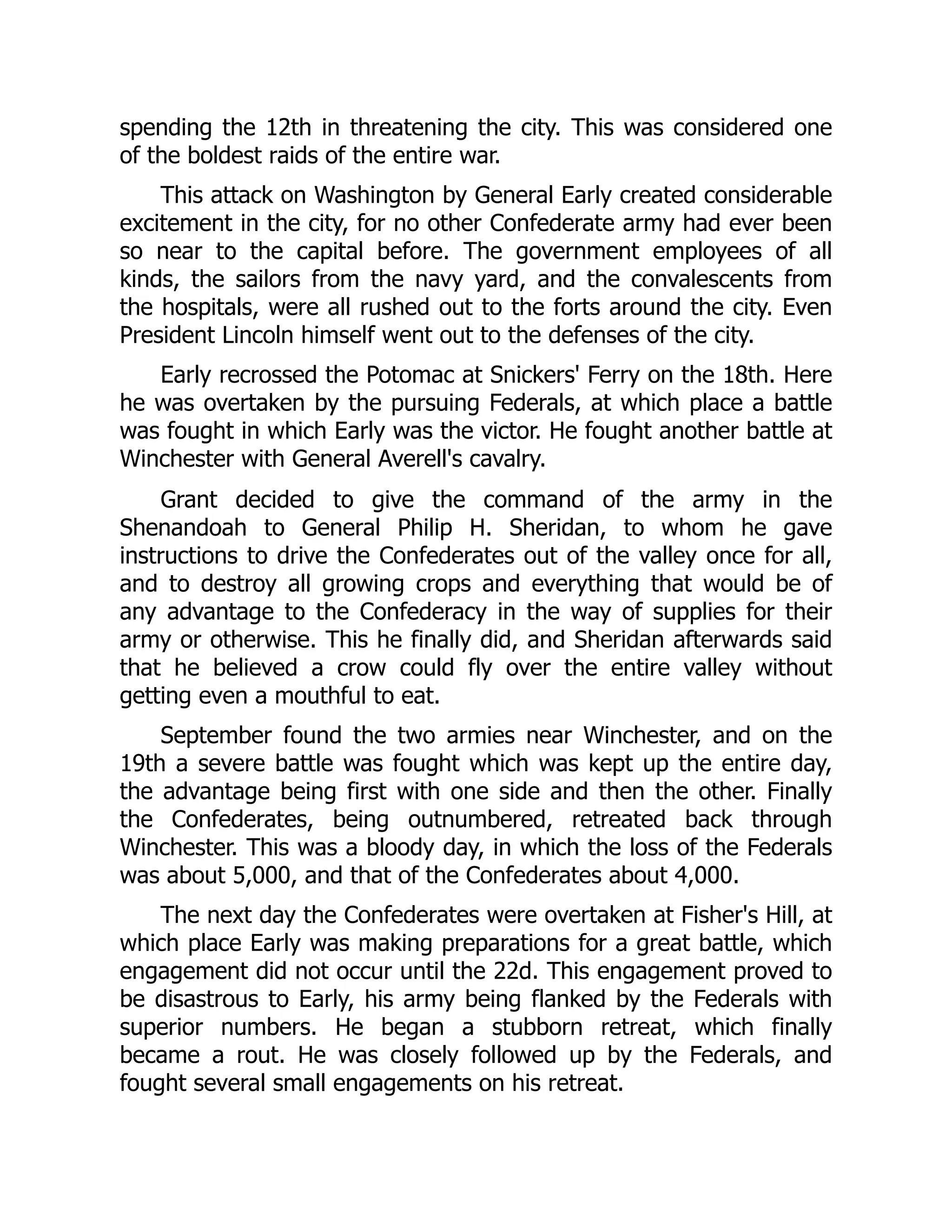 spending the 12th in threatening the city. This was considered one
of the boldest raids of the entire war.
This attack on Washington by General Early created considerable
excitement in the city, for no other Confederate army had ever been
so near to the capital before. The government employees of all
kinds, the sailors from the navy yard, and the convalescents from
the hospitals, were all rushed out to the forts around the city. Even
President Lincoln himself went out to the defenses of the city.
Early recrossed the Potomac at Snickers' Ferry on the 18th. Here
he was overtaken by the pursuing Federals, at which place a battle
was fought in which Early was the victor. He fought another battle at
Winchester with General Averell's cavalry.
Grant decided to give the command of the army in the
Shenandoah to General Philip H. Sheridan, to whom he gave
instructions to drive the Confederates out of the valley once for all,
and to destroy all growing crops and everything that would be of
any advantage to the Confederacy in the way of supplies for their
army or otherwise. This he finally did, and Sheridan afterwards said
that he believed a crow could fly over the entire valley without
getting even a mouthful to eat.
September found the two armies near Winchester, and on the
19th a severe battle was fought which was kept up the entire day,
the advantage being first with one side and then the other. Finally
the Confederates, being outnumbered, retreated back through
Winchester. This was a bloody day, in which the loss of the Federals
was about 5,000, and that of the Confederates about 4,000.
The next day the Confederates were overtaken at Fisher's Hill, at
which place Early was making preparations for a great battle, which
engagement did not occur until the 22d. This engagement proved to
be disastrous to Early, his army being flanked by the Federals with
superior numbers. He began a stubborn retreat, which finally
became a rout. He was closely followed up by the Federals, and
fought several small engagements on his retreat.
 