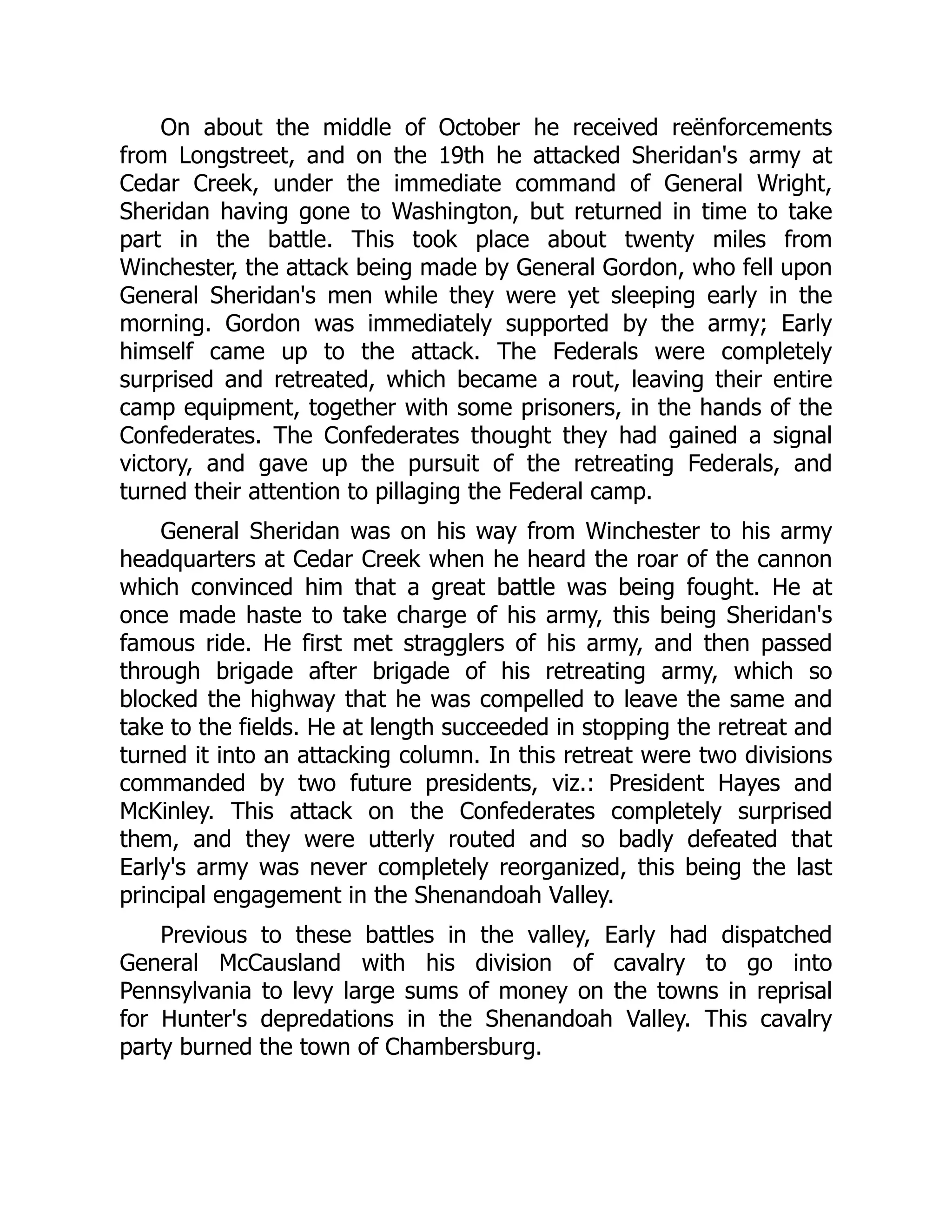 On about the middle of October he received reënforcements
from Longstreet, and on the 19th he attacked Sheridan's army at
Cedar Creek, under the immediate command of General Wright,
Sheridan having gone to Washington, but returned in time to take
part in the battle. This took place about twenty miles from
Winchester, the attack being made by General Gordon, who fell upon
General Sheridan's men while they were yet sleeping early in the
morning. Gordon was immediately supported by the army; Early
himself came up to the attack. The Federals were completely
surprised and retreated, which became a rout, leaving their entire
camp equipment, together with some prisoners, in the hands of the
Confederates. The Confederates thought they had gained a signal
victory, and gave up the pursuit of the retreating Federals, and
turned their attention to pillaging the Federal camp.
General Sheridan was on his way from Winchester to his army
headquarters at Cedar Creek when he heard the roar of the cannon
which convinced him that a great battle was being fought. He at
once made haste to take charge of his army, this being Sheridan's
famous ride. He first met stragglers of his army, and then passed
through brigade after brigade of his retreating army, which so
blocked the highway that he was compelled to leave the same and
take to the fields. He at length succeeded in stopping the retreat and
turned it into an attacking column. In this retreat were two divisions
commanded by two future presidents, viz.: President Hayes and
McKinley. This attack on the Confederates completely surprised
them, and they were utterly routed and so badly defeated that
Early's army was never completely reorganized, this being the last
principal engagement in the Shenandoah Valley.
Previous to these battles in the valley, Early had dispatched
General McCausland with his division of cavalry to go into
Pennsylvania to levy large sums of money on the towns in reprisal
for Hunter's depredations in the Shenandoah Valley. This cavalry
party burned the town of Chambersburg.
 