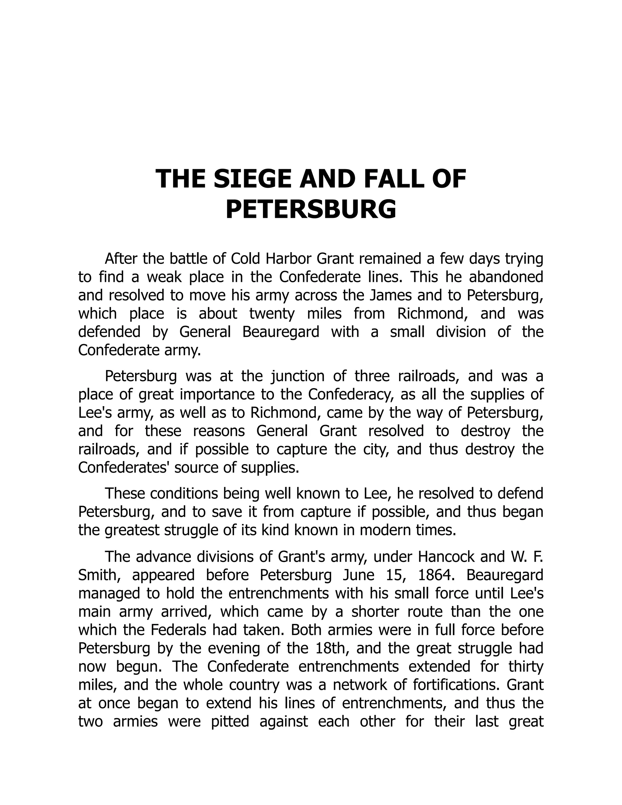 THE SIEGE AND FALL OF
PETERSBURG
After the battle of Cold Harbor Grant remained a few days trying
to find a weak place in the Confederate lines. This he abandoned
and resolved to move his army across the James and to Petersburg,
which place is about twenty miles from Richmond, and was
defended by General Beauregard with a small division of the
Confederate army.
Petersburg was at the junction of three railroads, and was a
place of great importance to the Confederacy, as all the supplies of
Lee's army, as well as to Richmond, came by the way of Petersburg,
and for these reasons General Grant resolved to destroy the
railroads, and if possible to capture the city, and thus destroy the
Confederates' source of supplies.
These conditions being well known to Lee, he resolved to defend
Petersburg, and to save it from capture if possible, and thus began
the greatest struggle of its kind known in modern times.
The advance divisions of Grant's army, under Hancock and W. F.
Smith, appeared before Petersburg June 15, 1864. Beauregard
managed to hold the entrenchments with his small force until Lee's
main army arrived, which came by a shorter route than the one
which the Federals had taken. Both armies were in full force before
Petersburg by the evening of the 18th, and the great struggle had
now begun. The Confederate entrenchments extended for thirty
miles, and the whole country was a network of fortifications. Grant
at once began to extend his lines of entrenchments, and thus the
two armies were pitted against each other for their last great
 