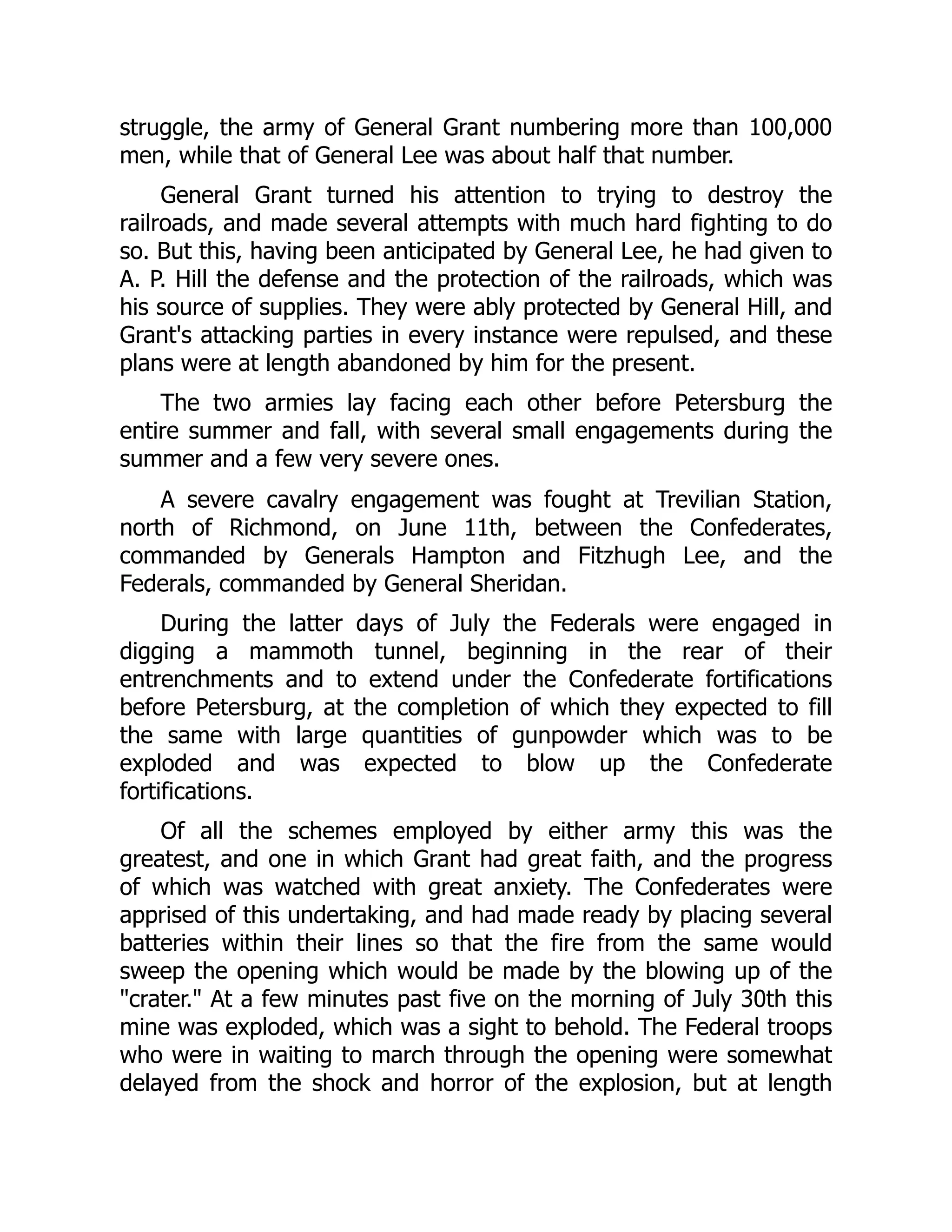 struggle, the army of General Grant numbering more than 100,000
men, while that of General Lee was about half that number.
General Grant turned his attention to trying to destroy the
railroads, and made several attempts with much hard fighting to do
so. But this, having been anticipated by General Lee, he had given to
A. P. Hill the defense and the protection of the railroads, which was
his source of supplies. They were ably protected by General Hill, and
Grant's attacking parties in every instance were repulsed, and these
plans were at length abandoned by him for the present.
The two armies lay facing each other before Petersburg the
entire summer and fall, with several small engagements during the
summer and a few very severe ones.
A severe cavalry engagement was fought at Trevilian Station,
north of Richmond, on June 11th, between the Confederates,
commanded by Generals Hampton and Fitzhugh Lee, and the
Federals, commanded by General Sheridan.
During the latter days of July the Federals were engaged in
digging a mammoth tunnel, beginning in the rear of their
entrenchments and to extend under the Confederate fortifications
before Petersburg, at the completion of which they expected to fill
the same with large quantities of gunpowder which was to be
exploded and was expected to blow up the Confederate
fortifications.
Of all the schemes employed by either army this was the
greatest, and one in which Grant had great faith, and the progress
of which was watched with great anxiety. The Confederates were
apprised of this undertaking, and had made ready by placing several
batteries within their lines so that the fire from the same would
sweep the opening which would be made by the blowing up of the
"crater." At a few minutes past five on the morning of July 30th this
mine was exploded, which was a sight to behold. The Federal troops
who were in waiting to march through the opening were somewhat
delayed from the shock and horror of the explosion, but at length
 