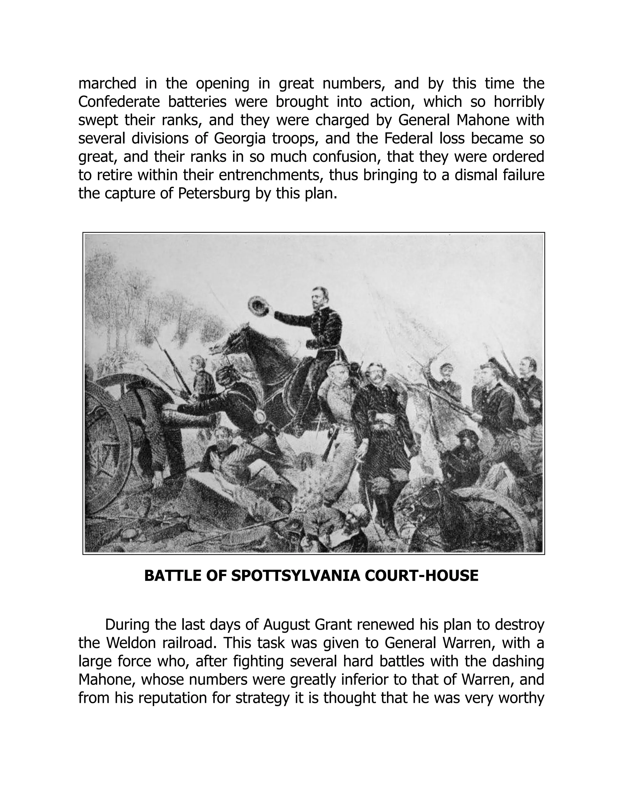 marched in the opening in great numbers, and by this time the
Confederate batteries were brought into action, which so horribly
swept their ranks, and they were charged by General Mahone with
several divisions of Georgia troops, and the Federal loss became so
great, and their ranks in so much confusion, that they were ordered
to retire within their entrenchments, thus bringing to a dismal failure
the capture of Petersburg by this plan.
BATTLE OF SPOTTSYLVANIA COURT-HOUSE
During the last days of August Grant renewed his plan to destroy
the Weldon railroad. This task was given to General Warren, with a
large force who, after fighting several hard battles with the dashing
Mahone, whose numbers were greatly inferior to that of Warren, and
from his reputation for strategy it is thought that he was very worthy
 