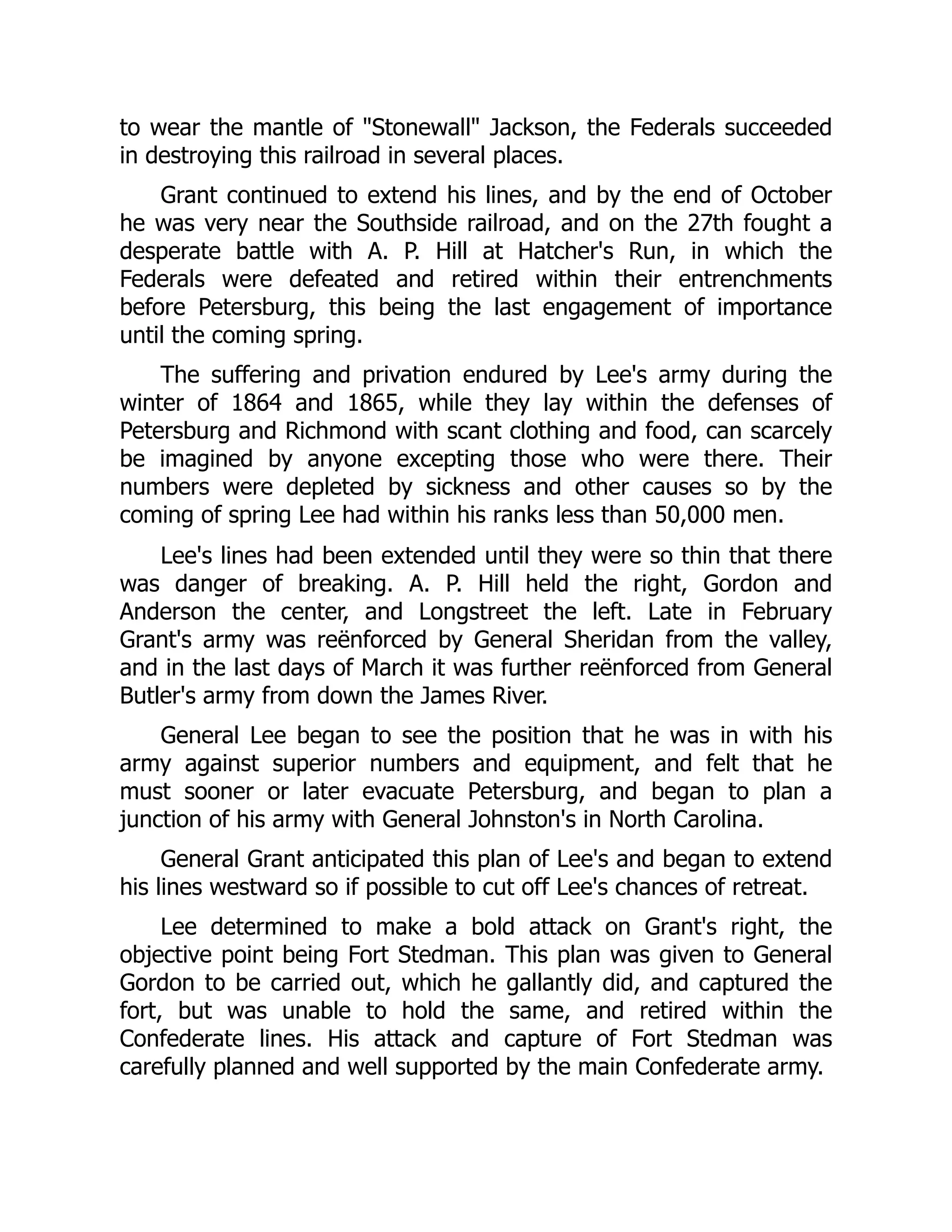 to wear the mantle of "Stonewall" Jackson, the Federals succeeded
in destroying this railroad in several places.
Grant continued to extend his lines, and by the end of October
he was very near the Southside railroad, and on the 27th fought a
desperate battle with A. P. Hill at Hatcher's Run, in which the
Federals were defeated and retired within their entrenchments
before Petersburg, this being the last engagement of importance
until the coming spring.
The suffering and privation endured by Lee's army during the
winter of 1864 and 1865, while they lay within the defenses of
Petersburg and Richmond with scant clothing and food, can scarcely
be imagined by anyone excepting those who were there. Their
numbers were depleted by sickness and other causes so by the
coming of spring Lee had within his ranks less than 50,000 men.
Lee's lines had been extended until they were so thin that there
was danger of breaking. A. P. Hill held the right, Gordon and
Anderson the center, and Longstreet the left. Late in February
Grant's army was reënforced by General Sheridan from the valley,
and in the last days of March it was further reënforced from General
Butler's army from down the James River.
General Lee began to see the position that he was in with his
army against superior numbers and equipment, and felt that he
must sooner or later evacuate Petersburg, and began to plan a
junction of his army with General Johnston's in North Carolina.
General Grant anticipated this plan of Lee's and began to extend
his lines westward so if possible to cut off Lee's chances of retreat.
Lee determined to make a bold attack on Grant's right, the
objective point being Fort Stedman. This plan was given to General
Gordon to be carried out, which he gallantly did, and captured the
fort, but was unable to hold the same, and retired within the
Confederate lines. His attack and capture of Fort Stedman was
carefully planned and well supported by the main Confederate army.
 