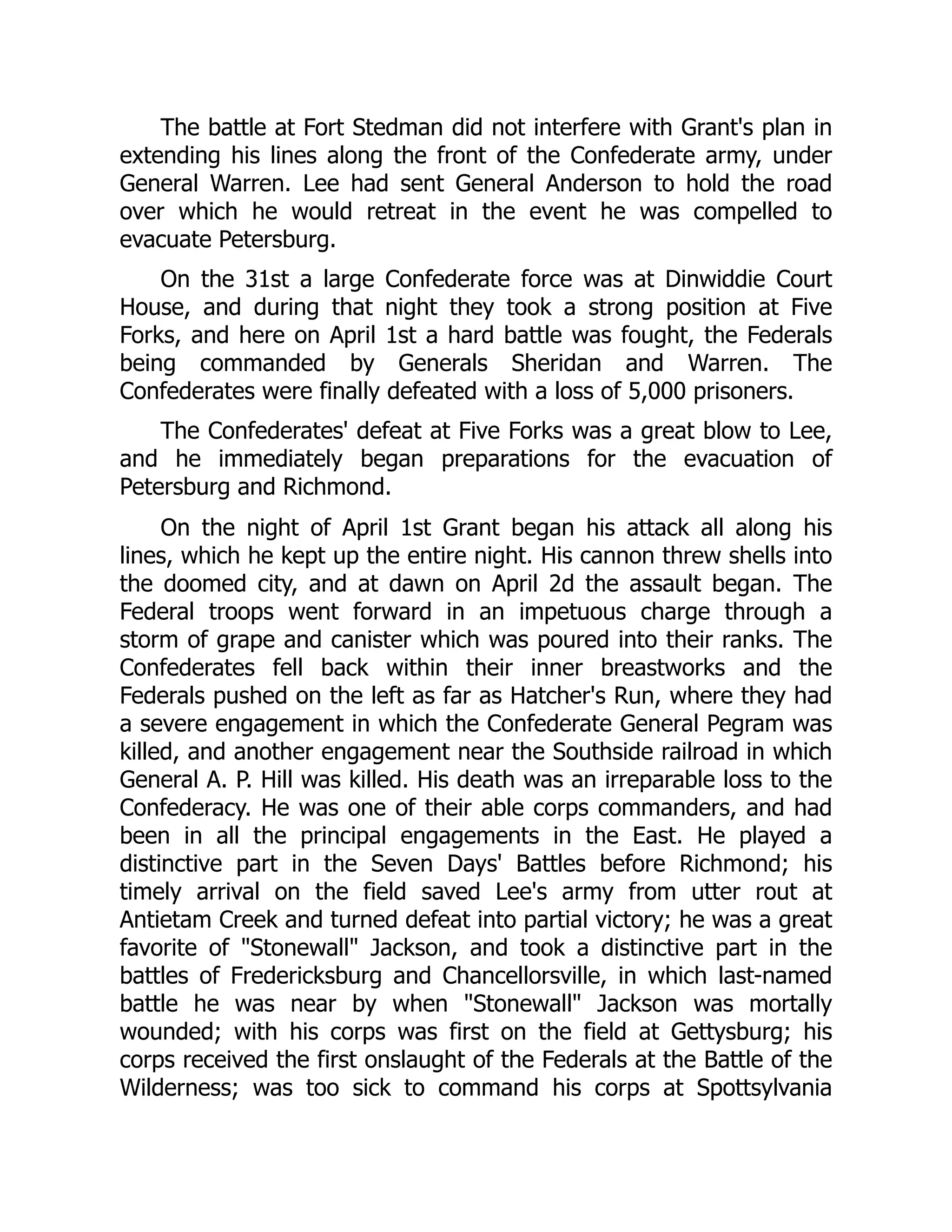 The battle at Fort Stedman did not interfere with Grant's plan in
extending his lines along the front of the Confederate army, under
General Warren. Lee had sent General Anderson to hold the road
over which he would retreat in the event he was compelled to
evacuate Petersburg.
On the 31st a large Confederate force was at Dinwiddie Court
House, and during that night they took a strong position at Five
Forks, and here on April 1st a hard battle was fought, the Federals
being commanded by Generals Sheridan and Warren. The
Confederates were finally defeated with a loss of 5,000 prisoners.
The Confederates' defeat at Five Forks was a great blow to Lee,
and he immediately began preparations for the evacuation of
Petersburg and Richmond.
On the night of April 1st Grant began his attack all along his
lines, which he kept up the entire night. His cannon threw shells into
the doomed city, and at dawn on April 2d the assault began. The
Federal troops went forward in an impetuous charge through a
storm of grape and canister which was poured into their ranks. The
Confederates fell back within their inner breastworks and the
Federals pushed on the left as far as Hatcher's Run, where they had
a severe engagement in which the Confederate General Pegram was
killed, and another engagement near the Southside railroad in which
General A. P. Hill was killed. His death was an irreparable loss to the
Confederacy. He was one of their able corps commanders, and had
been in all the principal engagements in the East. He played a
distinctive part in the Seven Days' Battles before Richmond; his
timely arrival on the field saved Lee's army from utter rout at
Antietam Creek and turned defeat into partial victory; he was a great
favorite of "Stonewall" Jackson, and took a distinctive part in the
battles of Fredericksburg and Chancellorsville, in which last-named
battle he was near by when "Stonewall" Jackson was mortally
wounded; with his corps was first on the field at Gettysburg; his
corps received the first onslaught of the Federals at the Battle of the
Wilderness; was too sick to command his corps at Spottsylvania
 