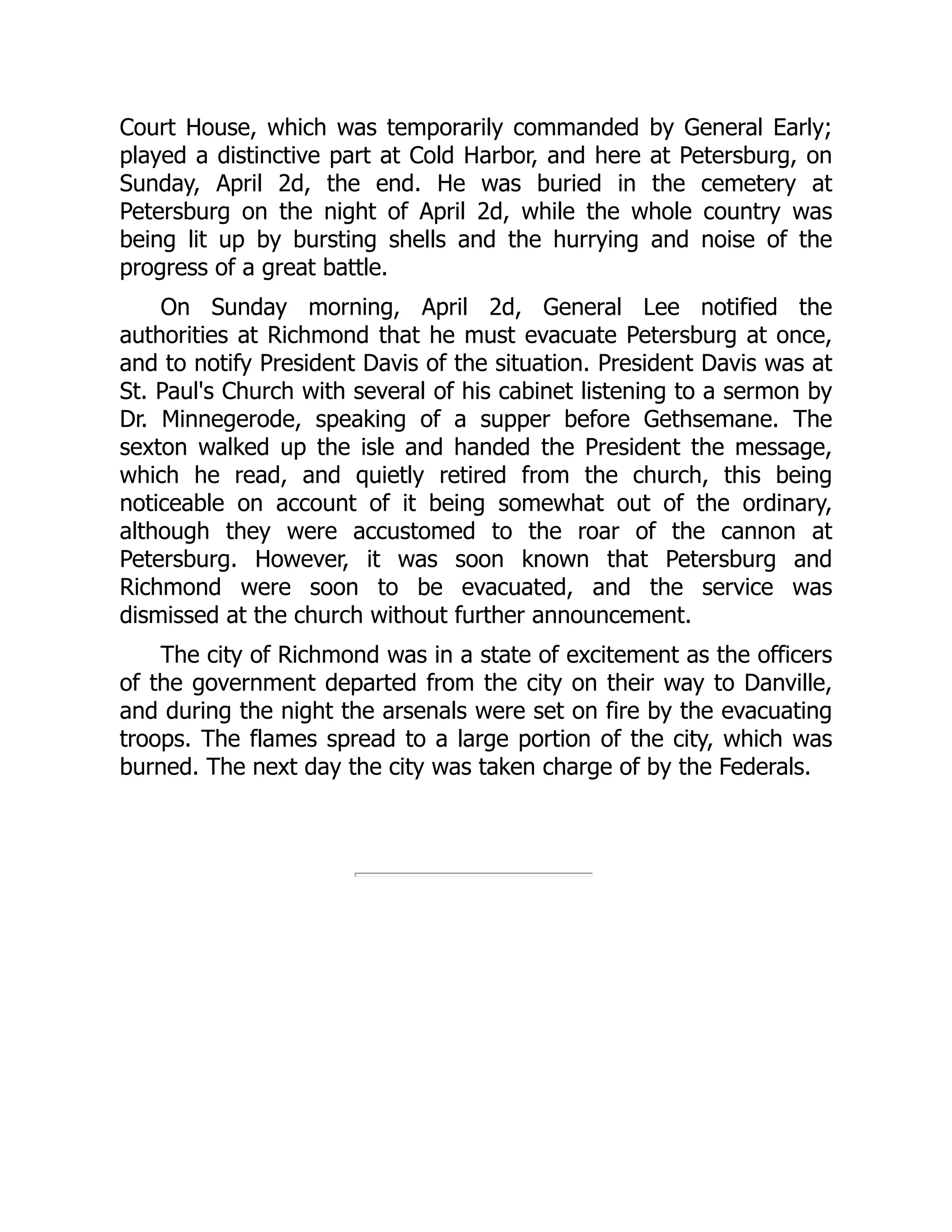 Court House, which was temporarily commanded by General Early;
played a distinctive part at Cold Harbor, and here at Petersburg, on
Sunday, April 2d, the end. He was buried in the cemetery at
Petersburg on the night of April 2d, while the whole country was
being lit up by bursting shells and the hurrying and noise of the
progress of a great battle.
On Sunday morning, April 2d, General Lee notified the
authorities at Richmond that he must evacuate Petersburg at once,
and to notify President Davis of the situation. President Davis was at
St. Paul's Church with several of his cabinet listening to a sermon by
Dr. Minnegerode, speaking of a supper before Gethsemane. The
sexton walked up the isle and handed the President the message,
which he read, and quietly retired from the church, this being
noticeable on account of it being somewhat out of the ordinary,
although they were accustomed to the roar of the cannon at
Petersburg. However, it was soon known that Petersburg and
Richmond were soon to be evacuated, and the service was
dismissed at the church without further announcement.
The city of Richmond was in a state of excitement as the officers
of the government departed from the city on their way to Danville,
and during the night the arsenals were set on fire by the evacuating
troops. The flames spread to a large portion of the city, which was
burned. The next day the city was taken charge of by the Federals.
 