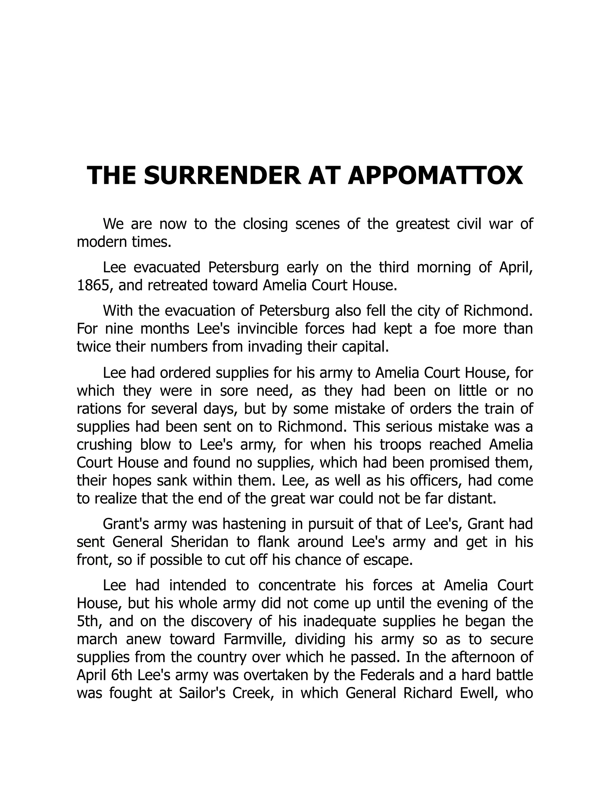 THE SURRENDER AT APPOMATTOX
We are now to the closing scenes of the greatest civil war of
modern times.
Lee evacuated Petersburg early on the third morning of April,
1865, and retreated toward Amelia Court House.
With the evacuation of Petersburg also fell the city of Richmond.
For nine months Lee's invincible forces had kept a foe more than
twice their numbers from invading their capital.
Lee had ordered supplies for his army to Amelia Court House, for
which they were in sore need, as they had been on little or no
rations for several days, but by some mistake of orders the train of
supplies had been sent on to Richmond. This serious mistake was a
crushing blow to Lee's army, for when his troops reached Amelia
Court House and found no supplies, which had been promised them,
their hopes sank within them. Lee, as well as his officers, had come
to realize that the end of the great war could not be far distant.
Grant's army was hastening in pursuit of that of Lee's, Grant had
sent General Sheridan to flank around Lee's army and get in his
front, so if possible to cut off his chance of escape.
Lee had intended to concentrate his forces at Amelia Court
House, but his whole army did not come up until the evening of the
5th, and on the discovery of his inadequate supplies he began the
march anew toward Farmville, dividing his army so as to secure
supplies from the country over which he passed. In the afternoon of
April 6th Lee's army was overtaken by the Federals and a hard battle
was fought at Sailor's Creek, in which General Richard Ewell, who
 