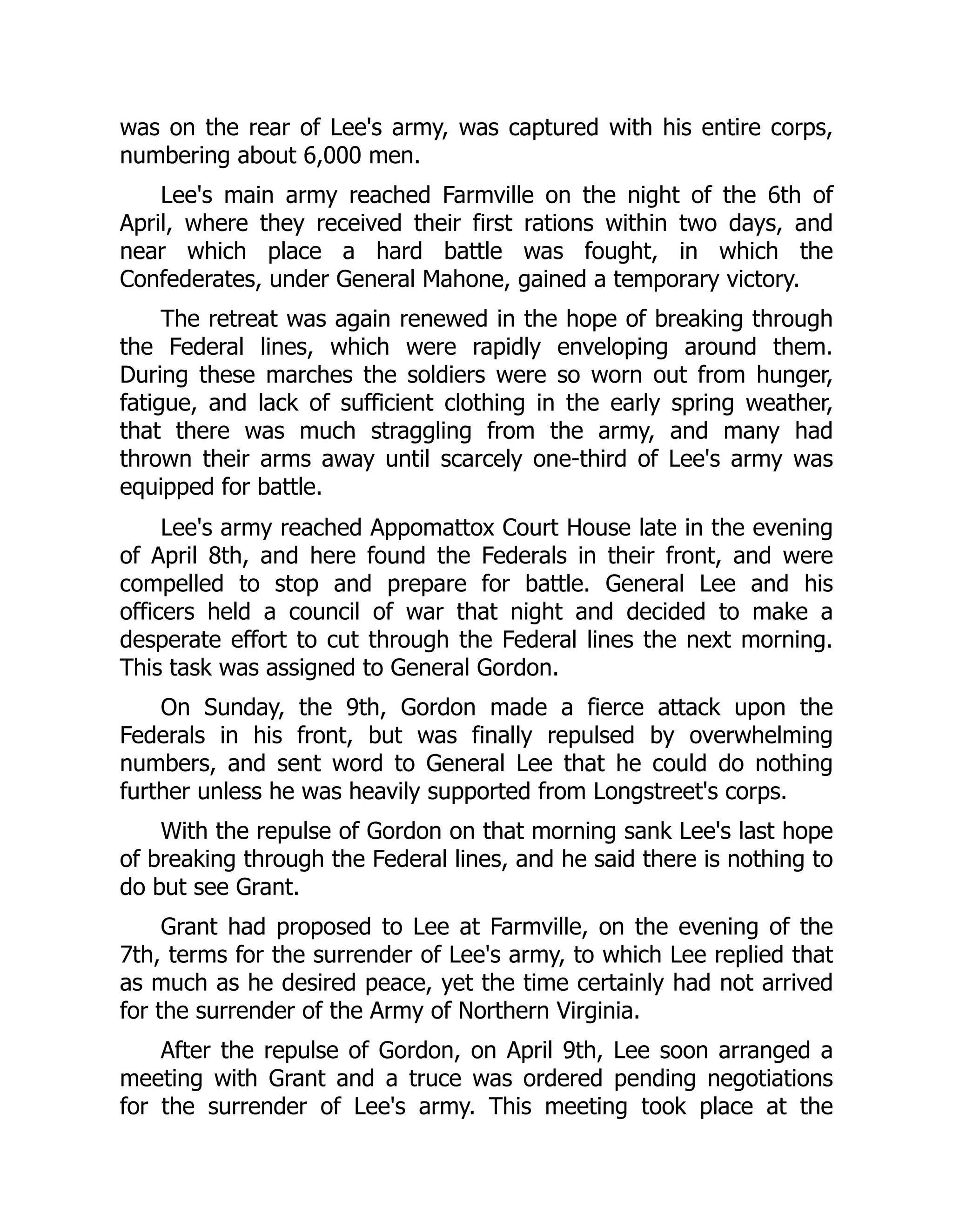 was on the rear of Lee's army, was captured with his entire corps,
numbering about 6,000 men.
Lee's main army reached Farmville on the night of the 6th of
April, where they received their first rations within two days, and
near which place a hard battle was fought, in which the
Confederates, under General Mahone, gained a temporary victory.
The retreat was again renewed in the hope of breaking through
the Federal lines, which were rapidly enveloping around them.
During these marches the soldiers were so worn out from hunger,
fatigue, and lack of sufficient clothing in the early spring weather,
that there was much straggling from the army, and many had
thrown their arms away until scarcely one-third of Lee's army was
equipped for battle.
Lee's army reached Appomattox Court House late in the evening
of April 8th, and here found the Federals in their front, and were
compelled to stop and prepare for battle. General Lee and his
officers held a council of war that night and decided to make a
desperate effort to cut through the Federal lines the next morning.
This task was assigned to General Gordon.
On Sunday, the 9th, Gordon made a fierce attack upon the
Federals in his front, but was finally repulsed by overwhelming
numbers, and sent word to General Lee that he could do nothing
further unless he was heavily supported from Longstreet's corps.
With the repulse of Gordon on that morning sank Lee's last hope
of breaking through the Federal lines, and he said there is nothing to
do but see Grant.
Grant had proposed to Lee at Farmville, on the evening of the
7th, terms for the surrender of Lee's army, to which Lee replied that
as much as he desired peace, yet the time certainly had not arrived
for the surrender of the Army of Northern Virginia.
After the repulse of Gordon, on April 9th, Lee soon arranged a
meeting with Grant and a truce was ordered pending negotiations
for the surrender of Lee's army. This meeting took place at the
 
