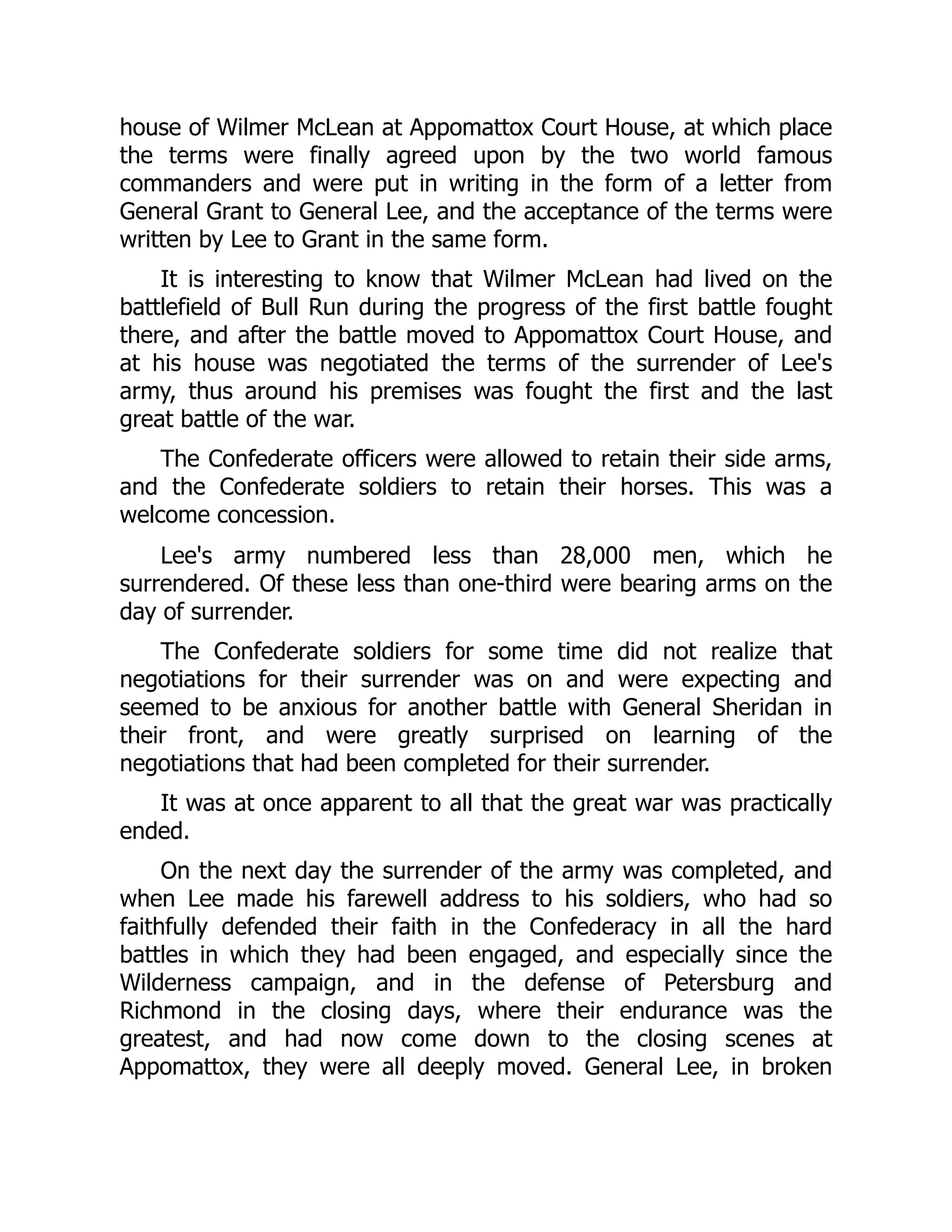 house of Wilmer McLean at Appomattox Court House, at which place
the terms were finally agreed upon by the two world famous
commanders and were put in writing in the form of a letter from
General Grant to General Lee, and the acceptance of the terms were
written by Lee to Grant in the same form.
It is interesting to know that Wilmer McLean had lived on the
battlefield of Bull Run during the progress of the first battle fought
there, and after the battle moved to Appomattox Court House, and
at his house was negotiated the terms of the surrender of Lee's
army, thus around his premises was fought the first and the last
great battle of the war.
The Confederate officers were allowed to retain their side arms,
and the Confederate soldiers to retain their horses. This was a
welcome concession.
Lee's army numbered less than 28,000 men, which he
surrendered. Of these less than one-third were bearing arms on the
day of surrender.
The Confederate soldiers for some time did not realize that
negotiations for their surrender was on and were expecting and
seemed to be anxious for another battle with General Sheridan in
their front, and were greatly surprised on learning of the
negotiations that had been completed for their surrender.
It was at once apparent to all that the great war was practically
ended.
On the next day the surrender of the army was completed, and
when Lee made his farewell address to his soldiers, who had so
faithfully defended their faith in the Confederacy in all the hard
battles in which they had been engaged, and especially since the
Wilderness campaign, and in the defense of Petersburg and
Richmond in the closing days, where their endurance was the
greatest, and had now come down to the closing scenes at
Appomattox, they were all deeply moved. General Lee, in broken
 
