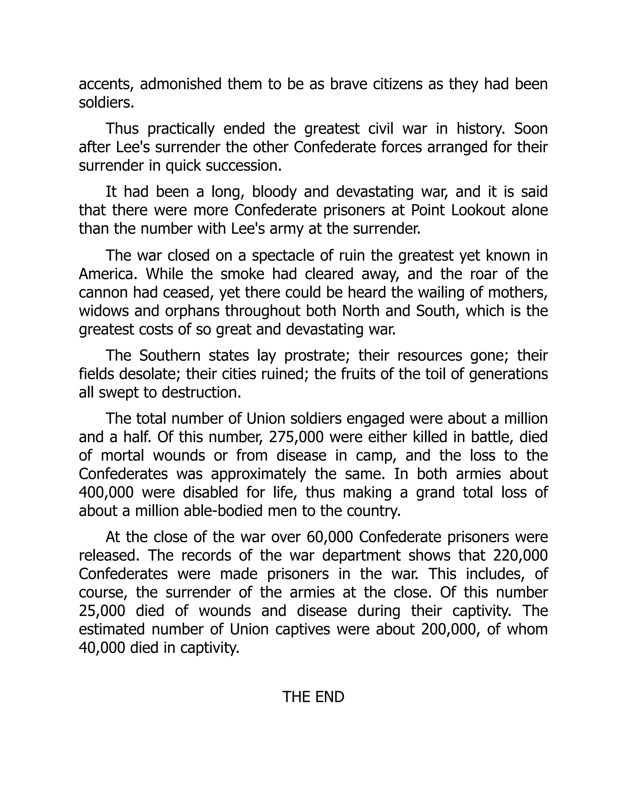 accents, admonished them to be as brave citizens as they had been
soldiers.
Thus practically ended the greatest civil war in history. Soon
after Lee's surrender the other Confederate forces arranged for their
surrender in quick succession.
It had been a long, bloody and devastating war, and it is said
that there were more Confederate prisoners at Point Lookout alone
than the number with Lee's army at the surrender.
The war closed on a spectacle of ruin the greatest yet known in
America. While the smoke had cleared away, and the roar of the
cannon had ceased, yet there could be heard the wailing of mothers,
widows and orphans throughout both North and South, which is the
greatest costs of so great and devastating war.
The Southern states lay prostrate; their resources gone; their
fields desolate; their cities ruined; the fruits of the toil of generations
all swept to destruction.
The total number of Union soldiers engaged were about a million
and a half. Of this number, 275,000 were either killed in battle, died
of mortal wounds or from disease in camp, and the loss to the
Confederates was approximately the same. In both armies about
400,000 were disabled for life, thus making a grand total loss of
about a million able-bodied men to the country.
At the close of the war over 60,000 Confederate prisoners were
released. The records of the war department shows that 220,000
Confederates were made prisoners in the war. This includes, of
course, the surrender of the armies at the close. Of this number
25,000 died of wounds and disease during their captivity. The
estimated number of Union captives were about 200,000, of whom
40,000 died in captivity.
THE END
 