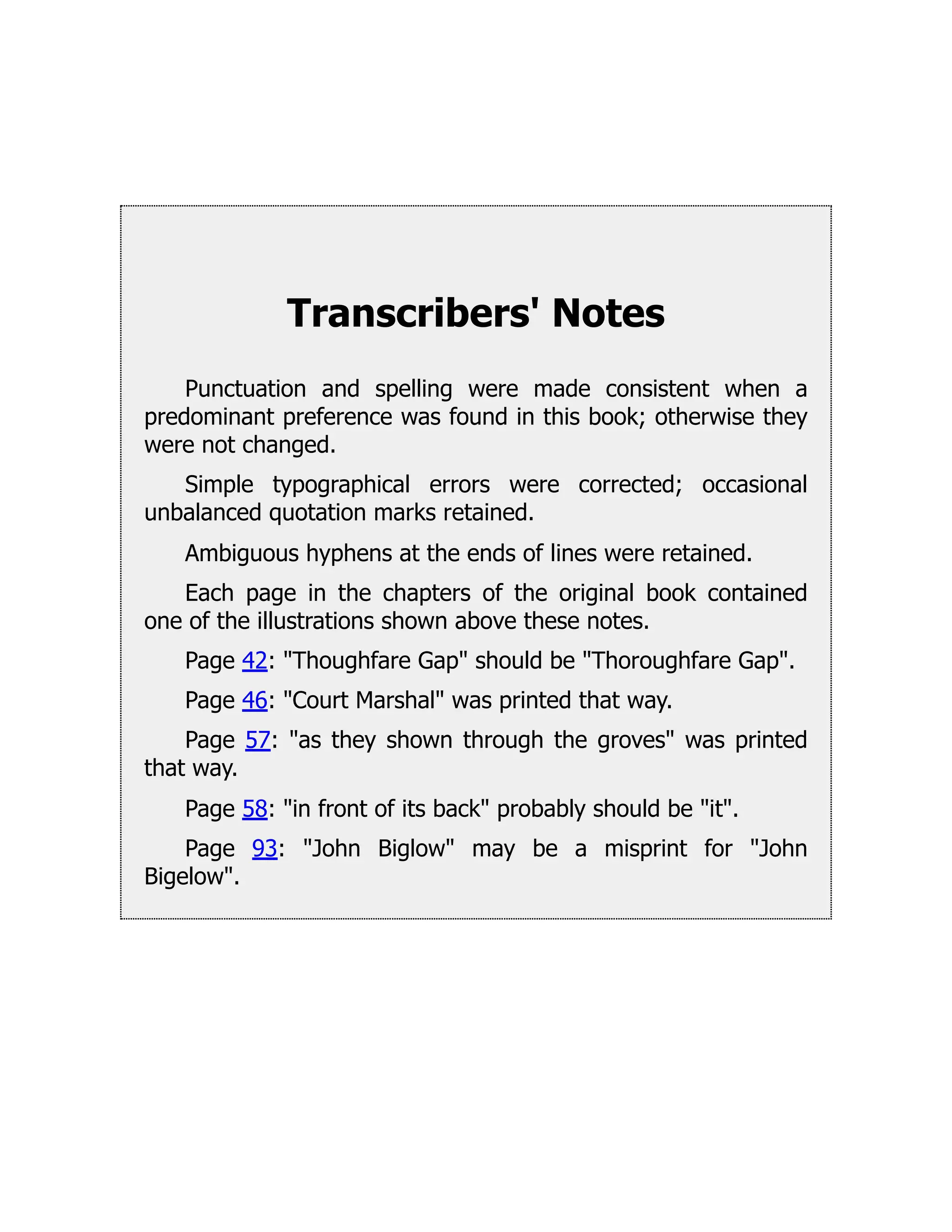 Transcribers' Notes
Punctuation and spelling were made consistent when a
predominant preference was found in this book; otherwise they
were not changed.
Simple typographical errors were corrected; occasional
unbalanced quotation marks retained.
Ambiguous hyphens at the ends of lines were retained.
Each page in the chapters of the original book contained
one of the illustrations shown above these notes.
Page 42: "Thoughfare Gap" should be "Thoroughfare Gap".
Page 46: "Court Marshal" was printed that way.
Page 57: "as they shown through the groves" was printed
that way.
Page 58: "in front of its back" probably should be "it".
Page 93: "John Biglow" may be a misprint for "John
Bigelow".
 